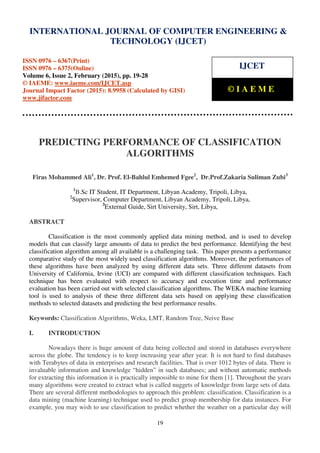 International Journal of Computer Engineering and Technology (IJCET), ISSN 0976-6367(Print),
ISSN 0976 - 6375(Online), Volume 6, Issue 2, February (2015), pp. 19-28 © IAEME
19
PREDICTING PERFORMANCE OF CLASSIFICATION
ALGORITHMS
Firas Mohammed Ali1
, Dr. Prof. El-Bahlul Emhemed Fgee2
, Dr.Prof.Zakaria Suliman Zubi3
1
B.Sc IT Student, IT Department, Libyan Academy, Tripoli, Libya,
2
Supervisor, Computer Department, Libyan Academy, Tripoli, Libya,
3
External Guide, Sirt University, Sirt, Libya,
ABSTRACT
Classification is the most commonly applied data mining method, and is used to develop
models that can classify large amounts of data to predict the best performance. Identifying the best
classification algorithm among all available is a challenging task. This paper presents a performance
comparative study of the most widely used classification algorithms. Moreover, the performances of
these algorithms have been analyzed by using different data sets. Three different datasets from
University of California, Irvine (UCI) are compared with different classification techniques. Each
technique has been evaluated with respect to accuracy and execution time and performance
evaluation has been carried out with selected classification algorithms. The WEKA machine learning
tool is used to analysis of these three different data sets based on applying these classification
methods to selected datasets and predicting the best performance results.
Keywords: Classification Algorithms, Weka, LMT, Random Tree, Neive Base
I. INTRODUCTION
Nowadays there is huge amount of data being collected and stored in databases everywhere
across the globe. The tendency is to keep increasing year after year. It is not hard to find databases
with Terabytes of data in enterprises and research facilities. That is over 1012 bytes of data. There is
invaluable information and knowledge “hidden” in such databases; and without automatic methods
for extracting this information it is practically impossible to mine for them [1]. Throughout the years
many algorithms were created to extract what is called nuggets of knowledge from large sets of data.
There are several different methodologies to approach this problem: classification. Classification is a
data mining (machine learning) technique used to predict group membership for data instances. For
example, you may wish to use classification to predict whether the weather on a particular day will
INTERNATIONAL JOURNAL OF COMPUTER ENGINEERING &
TECHNOLOGY (IJCET)
ISSN 0976 – 6367(Print)
ISSN 0976 – 6375(Online)
Volume 6, Issue 2, February (2015), pp. 19-28
© IAEME: www.iaeme.com/IJCET.asp
Journal Impact Factor (2015): 8.9958 (Calculated by GISI)
www.jifactor.com
IJCET
© I A E M E
 