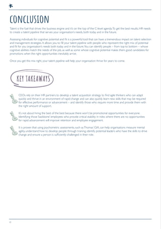 10
conclusion
Talent is the fuel that drives the business engine and it’s on the top of the C-level agenda.To get the best results, HR needs
to create a talent pipeline that serves your organisation’s needs, both today and in the future.
Assessing individuals for cognitive potential and fit is a powerful tool that can have a tremendous impact on talent selection
and management strategies. It allows you to fill your talent pipeline with people who represent the right mix of potential
and fit for you organisation’s needs both today and in the future.You can identify people – from top to bottom – whose
cognitive abilities match the needs of the job, as well as some whose cognitive potential makes them good candidates for
promotions when the right opportunities inevitably arrive.
Once you get this mix right, your talent pipeline will help your organisation thrive for years to come.
CEOs rely on their HR partners to develop a talent acquisition strategy to find agile thinkers who can adapt
quickly and thrive in an environment of rapid change and can also quickly learn new skills that may be required
for effective performance or advancement – and identify those who require more time and provide them with
the right amount of support.
It’s not about hiring the best of the best because there won’t be promotional opportunities for everyone.
Identifying those ‘backbone’ employees who provide critical stability in roles where there are no opportunities
for rapid advancement will improve retention and employee engagement.
It is proven that using psychometric assessments, such asThomas’ GIA, can help organisations measure mental
agility, understand how to develop people through training, identify potential leaders who have the skills to drive
change and ensure a person is sufficiently challenged in their role.
 