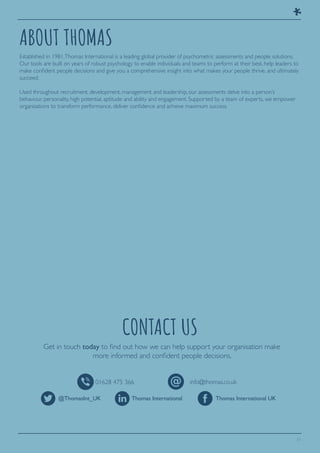 11
ABOUT THOMAS
CONTACT US
Established in 1981,Thomas International is a leading global provider of psychometric assessments and people solutions.
Our tools are built on years of robust psychology to enable individuals and teams to perform at their best, help leaders to
make confident people decisions and give you a comprehensive insight into what makes your people thrive, and ultimately
succeed.
Used throughout recruitment, development, management and leadership, our assessments delve into a person’s
behaviour, personality, high potential, aptitude and ability and engagement. Supported by a team of experts, we empower
organisations to transform performance, deliver confidence and achieve maximum success.
Get in touch today to find out how we can help support your organisation make
more informed and confident people decisions.
@ThomasInt_UK
01628 475 366 info@thomas.co.uk
Thomas International Thomas International UK
 