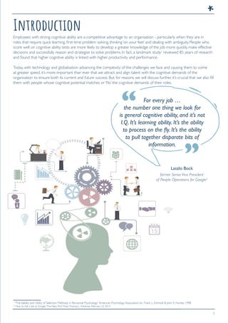 3
Introduction
For every job …
the number one thing we look for
is general cognitive ability, and it’s not
I.Q. It’s learning ability. It’s the ability
to process on the ﬂy. It’s the ability
to pull together disparate bits of
information.
Laszlo Bock
former Senior Vice President
of People Operations for Google2
Employees with strong cognitive ability are a competitive advantage to an organisation - particularly when they are in
roles that require quick learning, first-time problem solving, thinking ‘on your feet’ and dealing with ambiguity. People who
score well on cognitive ability tests are more likely to develop a greater knowledge of the job more quickly, make effective
decisions and successfully reason and strategise to solve problems. In fact, a landmark study1
reviewed 85 years of research
and found that higher cognitive ability is linked with higher productivity and performance.
Today, with technology and globalisation advancing the complexity of the challenges we face and causing them to come
at greater speed, it’s more important than ever that we attract and align talent with the cognitive demands of the
organisation to ensure both its current and future success. But, for reasons we will discuss further, it’s crucial that we also fill
them with people whose cognitive potential matches or ‘fits’ the cognitive demands of their roles.
1
“TheValidity and Utility of Selection Methods in Personnel Psychology.”American Psychology Association Inc. Frank L. Schmidt & John E. Hunter. 1998
2
“How to Get a Job at Google.”The NewYorkTimes.Thomas L. Friedman. February 22, 2014
“
“
 