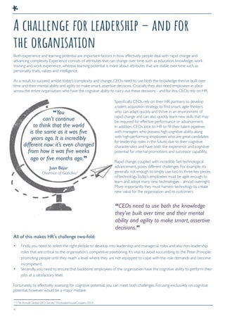 4
A challenge for leadership – and for
the organisation
Both experience and learning potential are important factors in how effectively people deal with rapid change and
advancing complexity. Experience consists of attributes that can change over time such as education, knowledge, work
training and work experience, whereas learning potential is more about attributes that are stable over time such as
personality traits, values and intelligence.
As a result, to succeed amidst today’s complexity and change, CEOs need to use both the knowledge they’ve built over
time and their mental ability and agility to make smart, assertive decisions. Crucially, they also need employees in place
across the entire organisation who have the cognitive ability to carry out these decisions - and for this, CEOs rely on HR.
Specifically, CEOs rely on their HR partners to develop
a talent acquisition strategy to find smart, agile thinkers
who can adapt quickly and thrive in an environment of
rapid change and can also quickly learn new skills that may
be required for effective performance or advancement.
In addition, CEOs look to HR to fill their talent pipelines
with managers who possess high cognitive ability, along
with high-performing employees who are great candidates
for leadership roles in the future; due to their cognitive
characteristics and have both the experience and cognitive
potential for internal promotions and successor capability.
Rapid change, coupled with incredibly fast technological
advancement, poses different challenges. For example, it’s
generally not enough to simply use two to three key pieces
of technology.Today’s employees must be agile enough to
learn and adopt many new technologies - almost overnight.
More importantly, they must harness technology to create
new value for the organisation and its customers.
“You
can’t continue
to think that the world
is the same as it was ﬁve
years ago. It is incredibly
different now: it’s even changed
from how it was ﬁve weeks
ago or ﬁve months ago.”
All of this makes HR’s challenge two-fold:
Juan Béjar
Chairman of Globalvia3
“CEOs need to use both the knowledge
they’ve built over time and their mental
ability and agility to make smart, assertive
decisions.”
• Firstly, you need to select the right people to develop into leadership and managerial roles and also non-leadership
roles that are critical to the organisation’s competitive positioning. It’s vital to avoid succumbing to the Peter Principle:
promoting people until they reach a level where they are not equipped to cope with the role demands and become
incompetent.
• Secondly, you need to ensure that backbone employees of the organisation have the cognitive ability to perform their
jobs at a satisfactory level.
Fortunately, by effectively assessing for cognitive potential, you can meet both challenges. Focusing exclusively on cognitive
potential, however, would be a major mistake.
3
“17th Annual Global CEO Survey.” PricewaterhouseCoopers. 2014
 