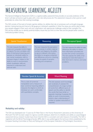 7
MEASURING LEARNING AGILITY
The General Intelligence Assessment (GIA) is a cognitive ability assessment that provides an accurate prediction of the
time it will take someone to get to grips with a new role, skill, process etc.This assessment measures what a person could
potentially do, rather than their existing knowledge.
The GIA consists of five tests of simple cognitive abilities (i.e. abilities that rely on processes such as thought, language,
decision making, learning and memory). By gauging an individual’s capabilities in these five areas, you will be able to keep
your people engaged in their work and your organisation with appropriate challenges suited to their strengths.The
GIA will also enable you to identify potential leaders, those that can think on their feet and the people better suited to
methodical problem solving.
Reliability and validity
The GIA was developed over 15 years by Dr Peter Dann in the Human Assessment Laboratory at the University of
Plymouth.The GIA has been subject to rigorous scientific testing to determine its reliability and validity as a psychological
assessment.Various research studies have shown that the GIA is a consistent and valid measure of trainability. The GIA is
registered with the British Psychological Society (BPS) after it was audited against the technical criteria established by the
European Standing Committee onTests andTesting, part of the European Federation of Psychologists’ Associations.
This test measures the ability to
create and manipulate mental images
of objects.This test correlates with
tests of mechanical reasoning, and
assesses an individual’s ability to
use mental visualisation skills to
compare shapes. It relates to the
ability to work in environments
where visualisation skills are
required to understand and
execute tasks.
This test measures the perception
of inaccuracies in written material,
numbers and diagrams, the ability
to ignore irrelevant information,
the ability to recognise similarities
and differences, and error checking.
It tests the speed of semantic
encoding and comparison.
This test measures the ability to make
inferences, the ability to reason
from information provided and
to draw the correct conclusions.
This test assesses the ability of an
individual to hold information in
their short-term memory and solve
problems.
This is a test of numerical
manipulation and a measure of
basic numerical reasoning ability. It
measures the degree to which an
individual can work comfortably
with quantitative concepts.
This test assesses word knowledge
and vocabulary. It assesses the
comprehension of a large number
of words from different parts of
speech and the ability to identify
the words that have similar or
opposite meanings. It assesses the
ability to work in environments
where a clear understanding of
written or spoken instructions is
required.
Spatial Visualisation Reasoning Perceptual Speed
Number Speed & Accuracy Word Meaning
 