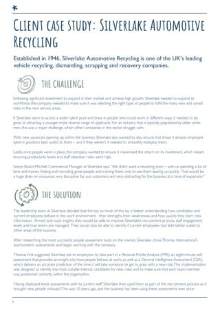 8
Client case study: Silverlake Automotive
Recycling
Established in 1946, Silverlake Automotive Recycling is one of the UK’s leading
vehicle recycling, dismantling, scrapping and recovery companies.
Following significant investment to expand in their market and achieve high growth, Silverlake needed to expand its
workforce; the company needed to make sure it was selecting the right type of people to fulfil the many new and varied
roles in the new service areas.
If Silverlake were to access a wider talent pool and draw in people who could work in different ways, it needed to be
good at attracting a younger, more diverse range of applicants. For an industry that is typically populated by older white
men, this was a major challenge, which other companies in the sector struggle with.
With new vacancies opening up within the business, Silverlake also wanted to also ensure that those it already employed
were in positions best suited to them – and if they weren’t, it needed to smoothly redeploy them.
Lastly, once people were in place, the company wanted to ensure it maximised the return on its investment, which meant
ensuring productivity levels and staff retention rates were high.
Simon Bastin-Mitchell, Commercial Manager at Silverlake says:“We didn’t want a revolving door – with us spending a lot of
time and money finding and recruiting great people and training them, only to see them leaving us quickly. That would be
a huge drain on resources, very disruptive for our customers and very distracting for the business at a time of expansion.”
The leadership team at Silverlake decided that the key to much of this lay in better understanding how candidates and
current employees behave in the work environment - their strengths, their weaknesses, and how quickly they learn new
information. Armed with such insights, they would be able to improve Silverlake’s recruitment process, staff engagement
levels and how teams are managed. They would also be able to identify if current employees had skills better suited to
other areas of the business.
After researching the most successful people assessment tools on the market, Silverlake choseThomas International’s
psychometric assessments and began working with the company.
Thomas first suggested Silverlake ask its employees to take part in a Personal Profile Analysis (PPA), an eight-minute self-
assessment that provides an insight into how people behave at work, as well as a General Intelligence Assessment (GIA),
which delivers an accurate prediction of the time it will take someone to get to grips with a new role.This implementation
was designed to identify the most suitable internal candidates for new roles and to make sure that each team member
was positioned correctly within the organisation.
Having deployed these assessments with its current staff, Silverlake then used them as part of the recruitment process as it
brought new people onboard.This was 10 years ago, and the business has been using these assessments ever since.
THE CHALLENGE
the solution
 