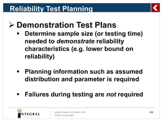 Reliability Test Planning

 Demonstration Test Plans
   Determine sample size (or testing time)
    needed to demonstrate reliability
    characteristics (e.g. lower bound on
    reliability)

   Planning information such as assumed
    distribution and parameter is required

   Failures during testing are not required

              www.integral-concepts.com        102
              ©2012 Copyright
 