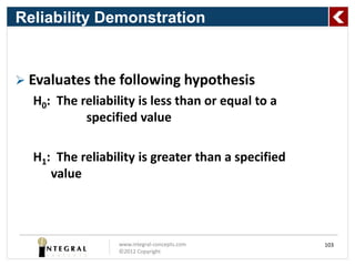 Reliability Demonstration


 Evaluates the following hypothesis
  H0: The reliability is less than or equal to a
           specified value

  H1: The reliability is greater than a specified
     value



                  www.integral-concepts.com         103
                  ©2012 Copyright
 