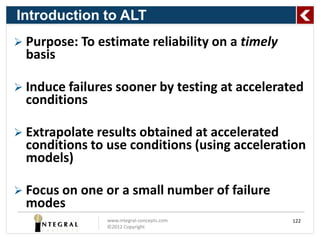 Introduction to ALT
 Purpose: To estimate reliability on a timely
  basis

 Induce failures sooner by testing at accelerated
  conditions

 Extrapolate results obtained at accelerated
  conditions to use conditions (using acceleration
  models)

 Focus on one or a small number of failure
  modes
                www.integral-concepts.com        122
                ©2012 Copyright
 