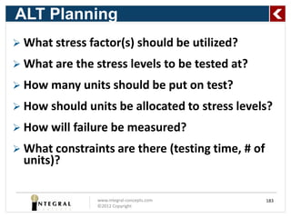 ALT Planning
 What stress factor(s) should be utilized?

 What are the stress levels to be tested at?

 How many units should be put on test?

 How should units be allocated to stress levels?

 How will failure be measured?

 What constraints are there (testing time, # of
  units)?

                www.integral-concepts.com          183
                ©2012 Copyright
 