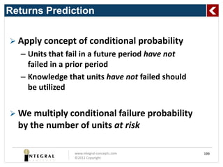 Returns Prediction


 Apply concept of conditional probability
   – Units that fail in a future period have not
     failed in a prior period
   – Knowledge that units have not failed should
     be utilized


 We multiply conditional failure probability
  by the number of units at risk

                 www.integral-concepts.com         199
                 ©2012 Copyright
 