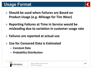 Usage Format
   Should be used when Failures are Based on
    Product Usage (e.g. Mileage for Tire Wear)

   Reporting Failures at Time in Service would be
    misleading due to variation in customer usage rate

   Failures are reported at actual use

   Use for Censored Data is Estimated
    – Constant Rate
    – Probability Distribution


                    www.integral-concepts.com            207
                    ©2012 Copyright
 