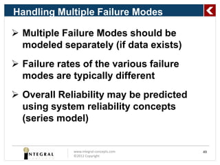 Handling Multiple Failure Modes

 Multiple Failure Modes should be
  modeled separately (if data exists)
 Failure rates of the various failure
  modes are typically different
 Overall Reliability may be predicted
  using system reliability concepts
  (series model)


              www.integral-concepts.com   49
              ©2012 Copyright
 