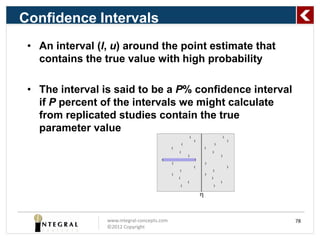 Confidence Intervals
 • An interval (l, u) around the point estimate that
   contains the true value with high probability

 • The interval is said to be a P% confidence interval
   if P percent of the intervals we might calculate
   from replicated studies contain the true
   parameter value




                 www.integral-concepts.com               78
                 ©2012 Copyright
 