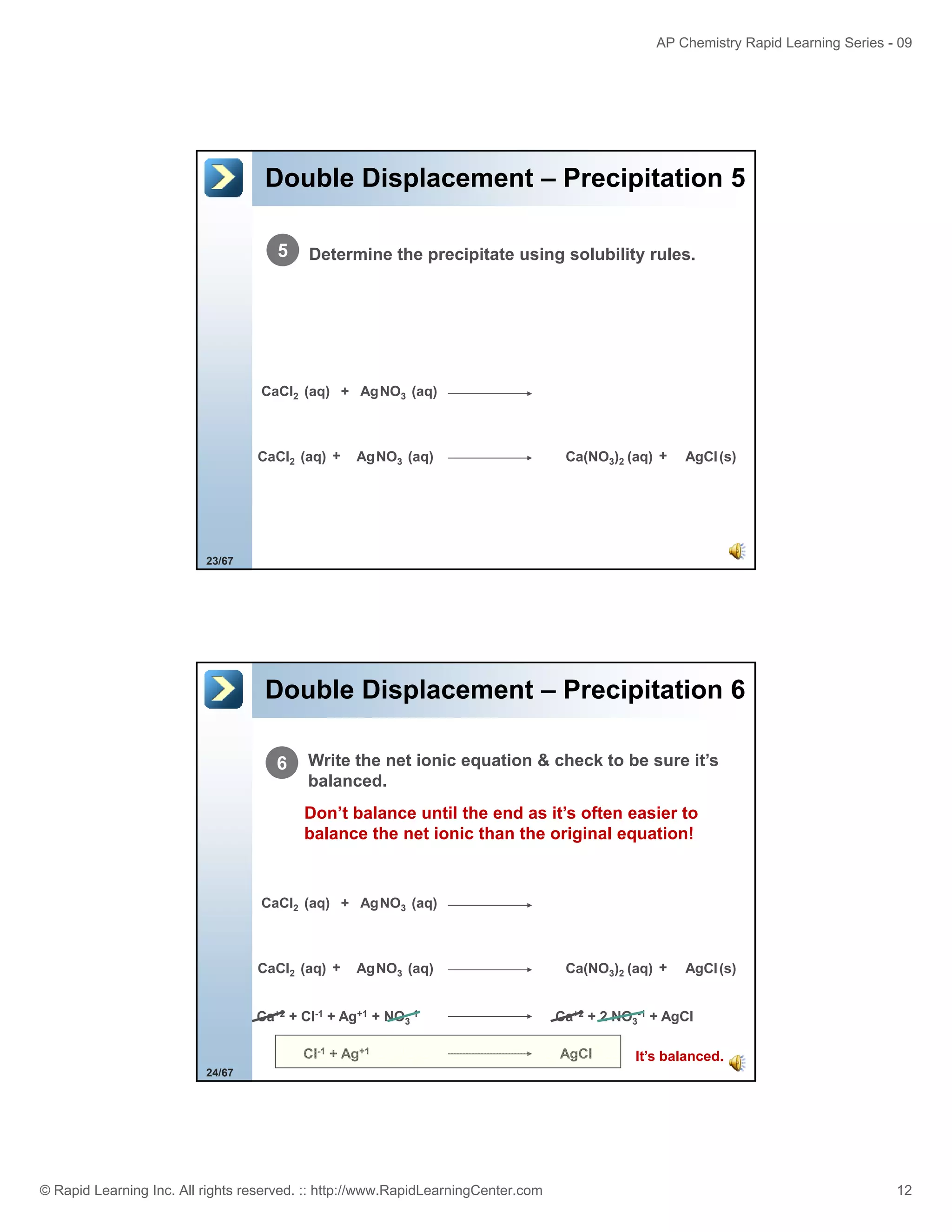 AP Chemistry Rapid Learning Series - 09

Double Displacement – Precipitation 5
5

Determine the precipitate using solubility rules.

CaCl2 (aq) + AgNO3 (aq)

CaCl2 (aq) +

AgNO3 (aq)

Ca(NO3)2 (aq) +

AgCl (s)

23/67

Double Displacement – Precipitation 6
6

Write the net ionic equation & check to be sure it’s
balanced.
Don’t balance until the end as it’s often easier to
balance the net ionic than the original equation!

CaCl2 (aq) + AgNO3 (aq)

CaCl2 (aq) +

AgNO3 (aq)

Ca+2 + Cl-1 + Ag+1 + NO3-1
Cl-1 + Ag+1

Ca(NO3)2 (aq) +

AgCl (s)

Ca+2 + 2 NO3-1 + AgCl
AgCl

It’s balanced.

24/67

© Rapid Learning Inc. All rights reserved. :: http://www.RapidLearningCenter.com

12

 