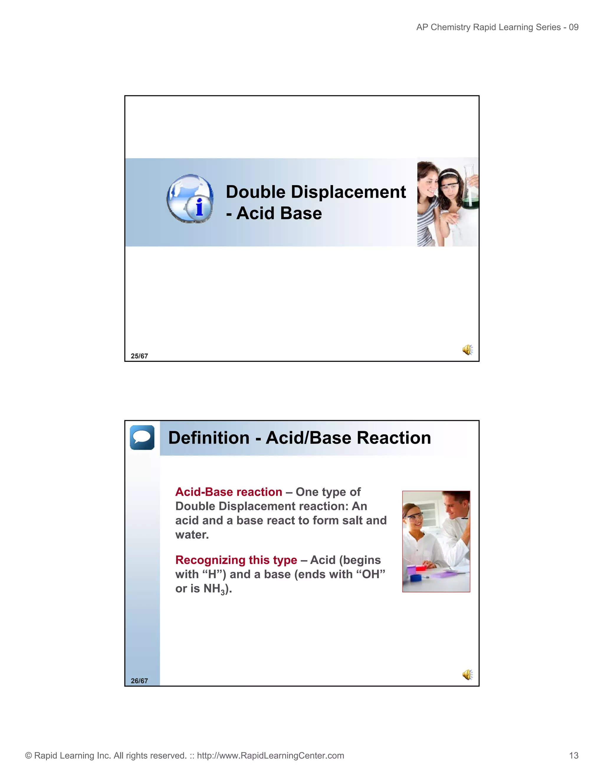 AP Chemistry Rapid Learning Series - 09

Double Displacement
- Acid Base

25/67

Definition - Acid/Base Reaction
Acid-Base reaction – One type of
Double Displacement reaction: An
acid and a base react to form salt and
water.
Recognizing this type – Acid (begins
with “H”) and a base (ends with “OH”
or is NH3).

26/67

© Rapid Learning Inc. All rights reserved. :: http://www.RapidLearningCenter.com

13

 