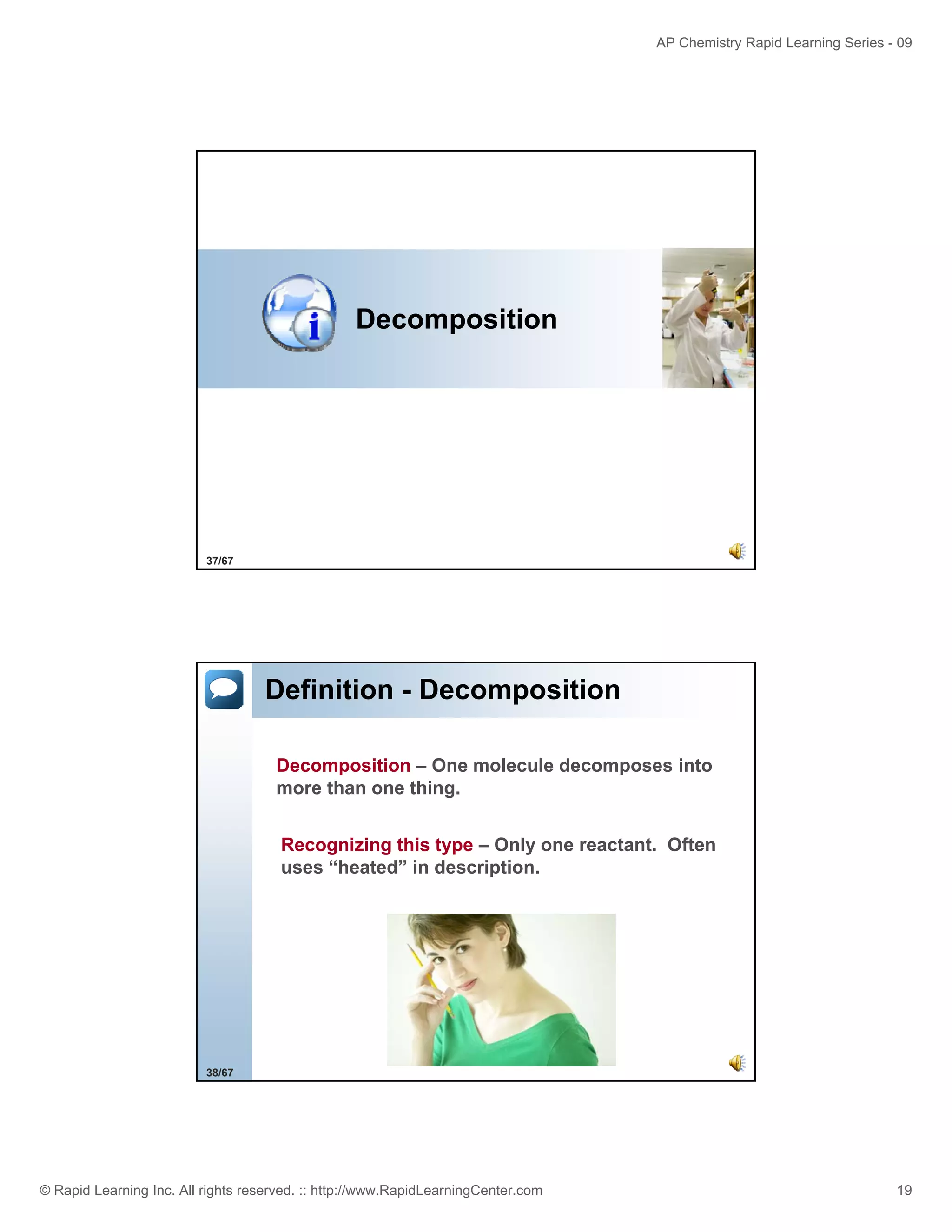 AP Chemistry Rapid Learning Series - 09

Decomposition

37/67

Definition - Decomposition
Decomposition – One molecule decomposes into
more than one thing.
Recognizing this type – Only one reactant. Often
uses “heated” in description.

38/67

© Rapid Learning Inc. All rights reserved. :: http://www.RapidLearningCenter.com

19

 