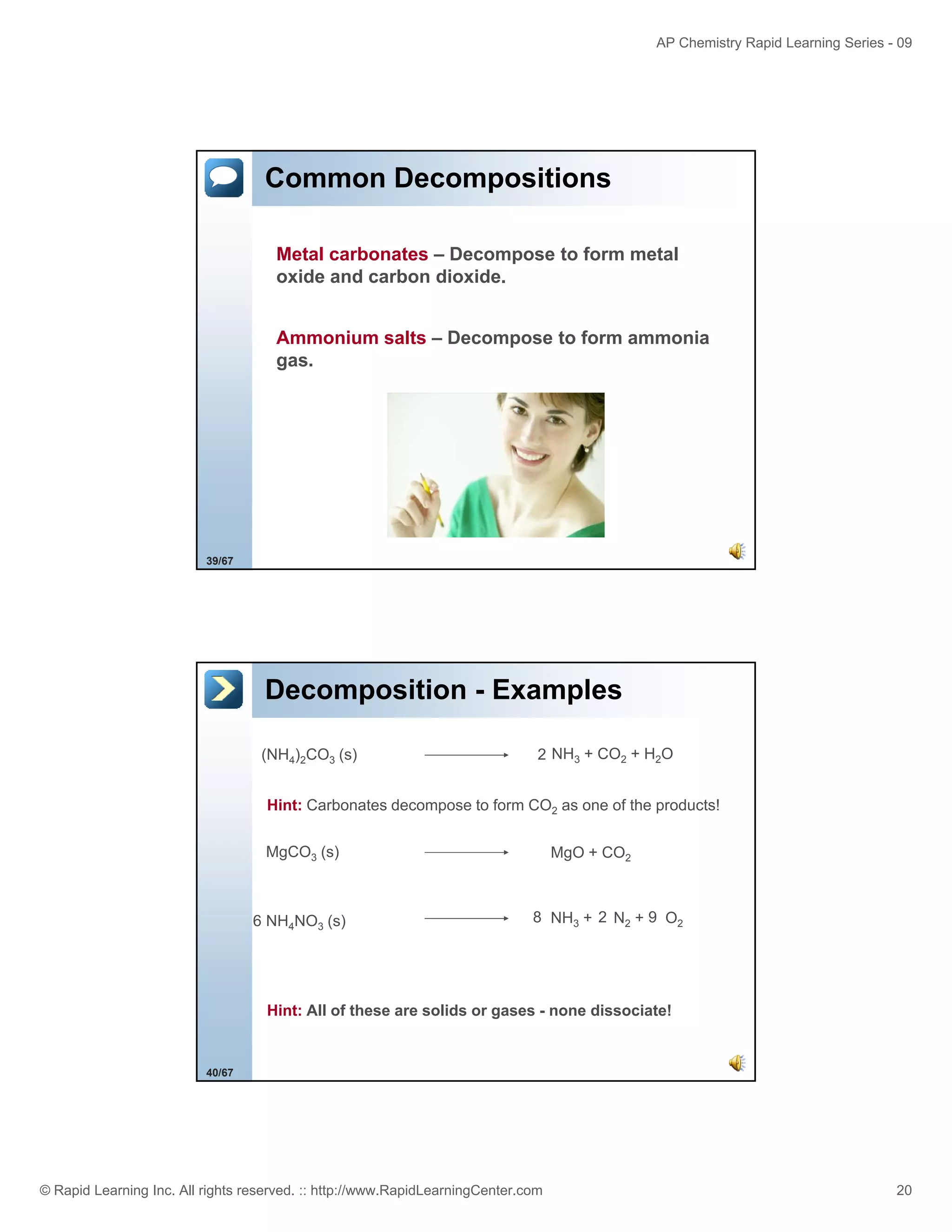 AP Chemistry Rapid Learning Series - 09

Common Decompositions
Metal carbonates – Decompose to form metal
oxide and carbon dioxide.
Ammonium salts – Decompose to form ammonia
gas.

39/67

Decomposition - Examples
(NH4)2CO3 (s)

2 NH3 + CO2 + H2O

Hint: Carbonates d
Hi t C b
t decompose t f
to form CO2 as one of the products!
f th
d t !
MgCO3 (s)

6 NH4NO3 (s)

MgO + CO2

8 NH3 + 2 N2 + 9 O2

Hint: All of these are solids or gases - none dissociate!

40/67

© Rapid Learning Inc. All rights reserved. :: http://www.RapidLearningCenter.com

20

 