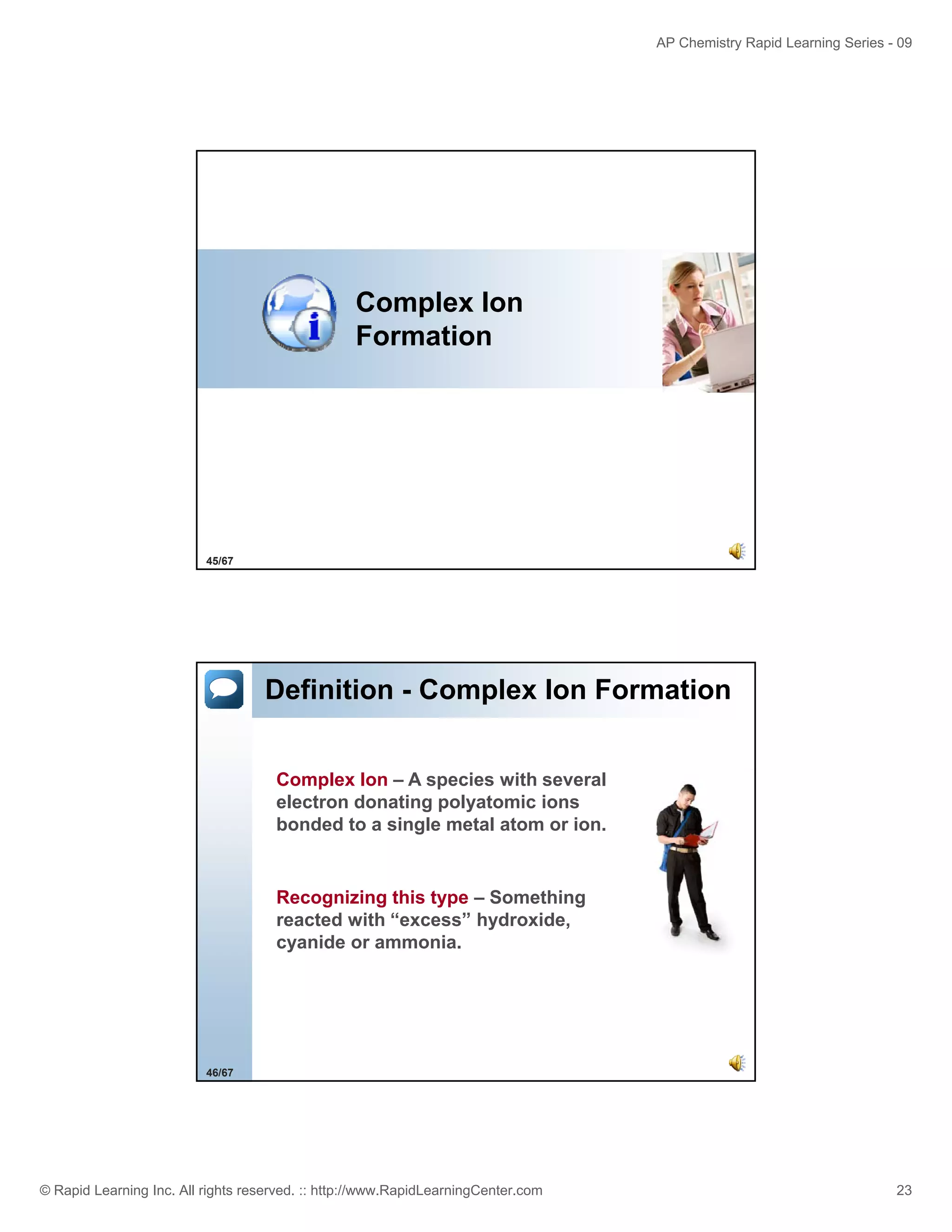 AP Chemistry Rapid Learning Series - 09

Complex Ion
Formation

45/67

Definition - Complex Ion Formation
Complex Ion – A species with several
electron donating polyatomic ions
bonded to a single metal atom or ion.

Recognizing this type – Something
reacted with “excess” hydroxide,
cyanide or ammonia.
ammonia

46/67

© Rapid Learning Inc. All rights reserved. :: http://www.RapidLearningCenter.com

23

 