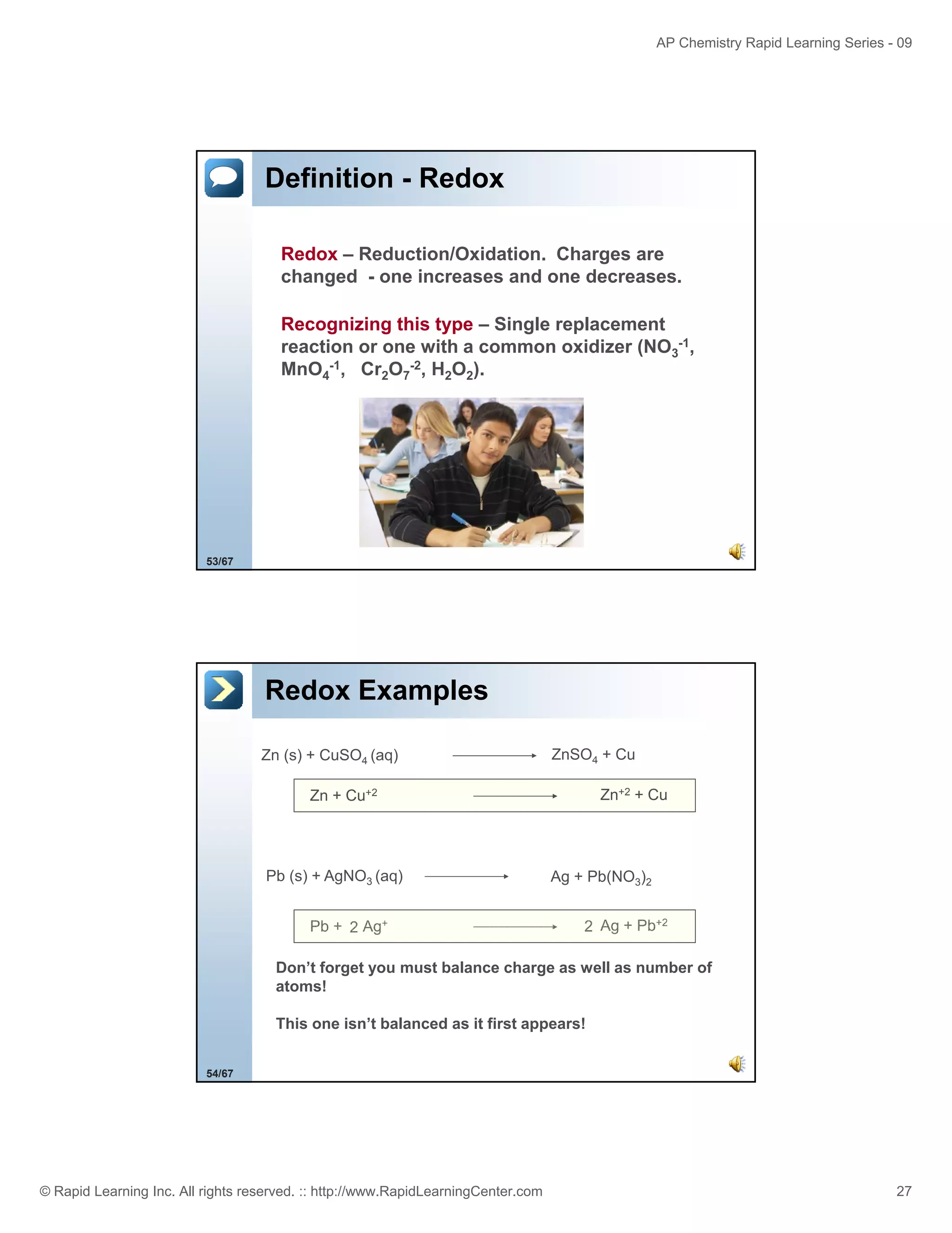 AP Chemistry Rapid Learning Series - 09

Definition - Redox
Redox – Reduction/Oxidation. Charges are
changed - one increases and one decreases.
Recognizing this type – Single replacement
reaction or one with a common oxidizer (NO3-1,
MnO4-1, Cr2O7-2, H2O2).

53/67

Redox Examples
Zn (s) + CuSO4 (aq)

ZnSO4 + Cu
Zn+2 + Cu

Zn + Cu+2

Pb (s) + AgNO3 (aq)
Pb + 2 Ag+

Ag + Pb(NO3)2
2 Ag + Pb+2

Don’t forget you must balance charge as well as number of
atoms!
This one isn’t balanced as it first appears!
54/67

© Rapid Learning Inc. All rights reserved. :: http://www.RapidLearningCenter.com

27

 