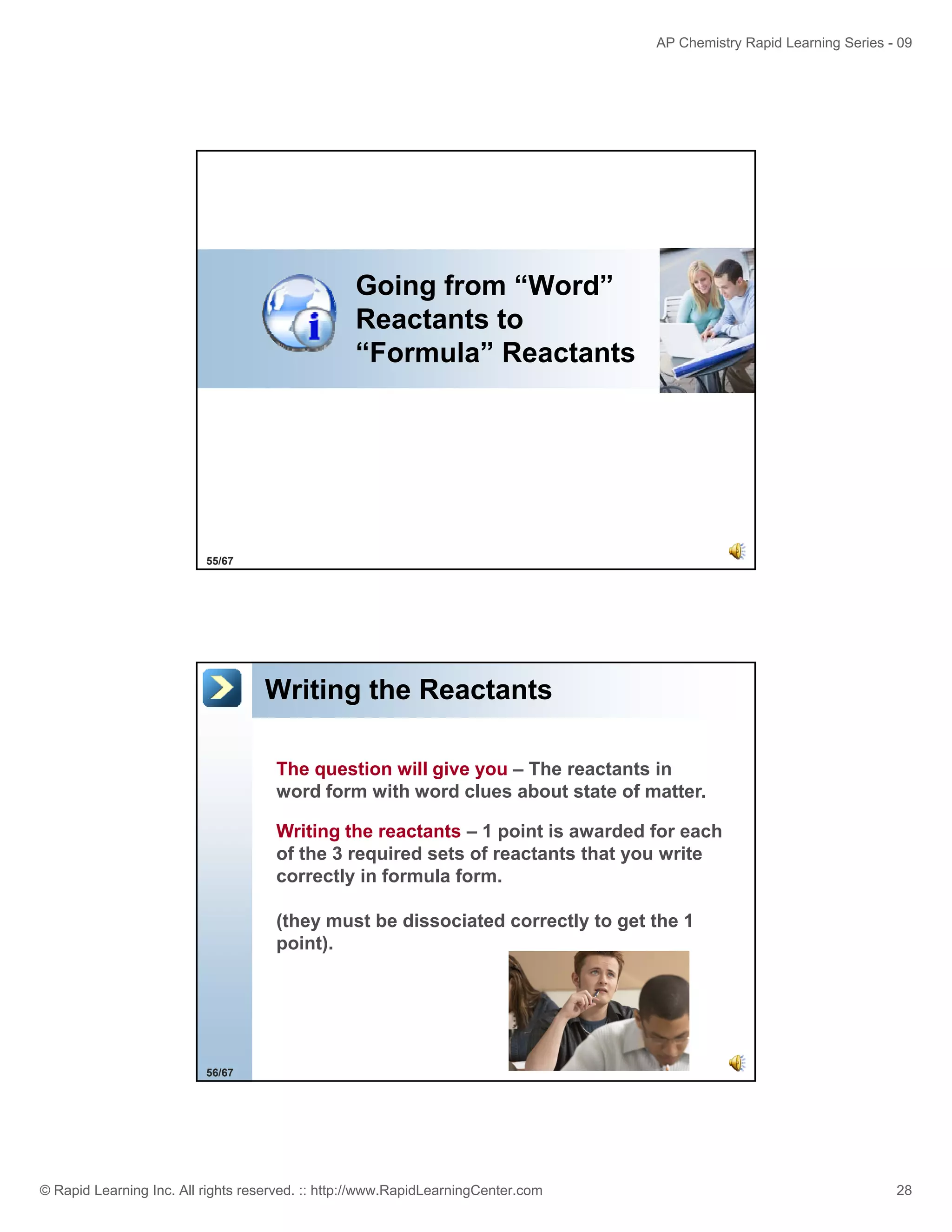 AP Chemistry Rapid Learning Series - 09

Going from “Word”
Word
Reactants to
“Formula” Reactants

55/67

Writing the Reactants
The question will give you – The reactants in
word form with word clues about state of matter.
Writing the reactants – 1 point is awarded for each
of the 3 required sets of reactants that you write
correctly in formula form.
(they must be dissociated correctly to get the 1
point).
point)

56/67

© Rapid Learning Inc. All rights reserved. :: http://www.RapidLearningCenter.com

28

 