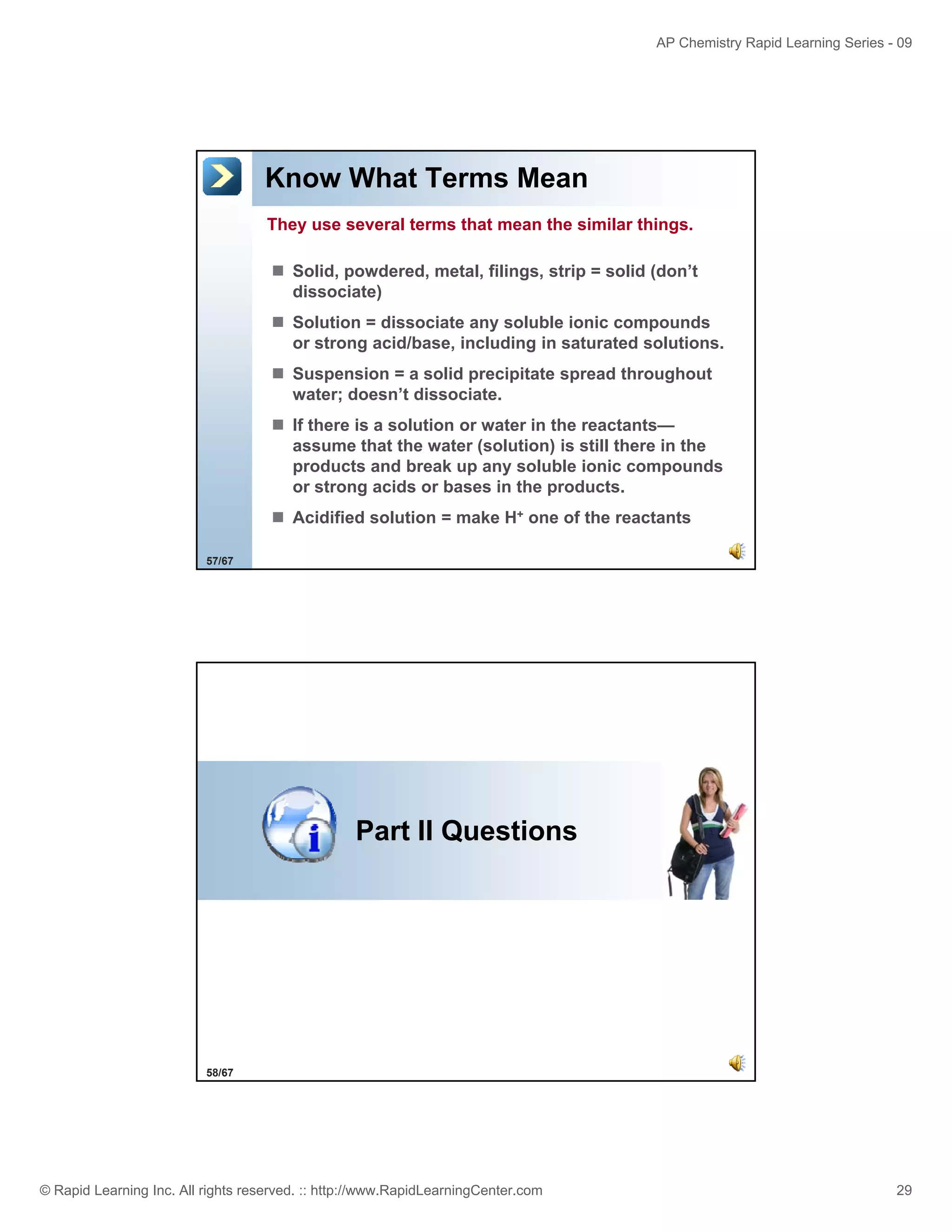 AP Chemistry Rapid Learning Series - 09

Know What Terms Mean
They use several terms that mean the similar things.
Solid, powdered, metal, filings, strip = solid (don’t
dissociate)
Solution = dissociate any soluble ionic compounds
or strong acid/base, including in saturated solutions.
Suspension = a solid precipitate spread throughout
water; doesn’t dissociate.
If there is a solution or water in the reactants
reactants—
assume that the water (solution) is still there in the
products and break up any soluble ionic compounds
or strong acids or bases in the products.
Acidified solution = make H+ one of the reactants
57/67

Part II Questions

58/67

© Rapid Learning Inc. All rights reserved. :: http://www.RapidLearningCenter.com

29

 