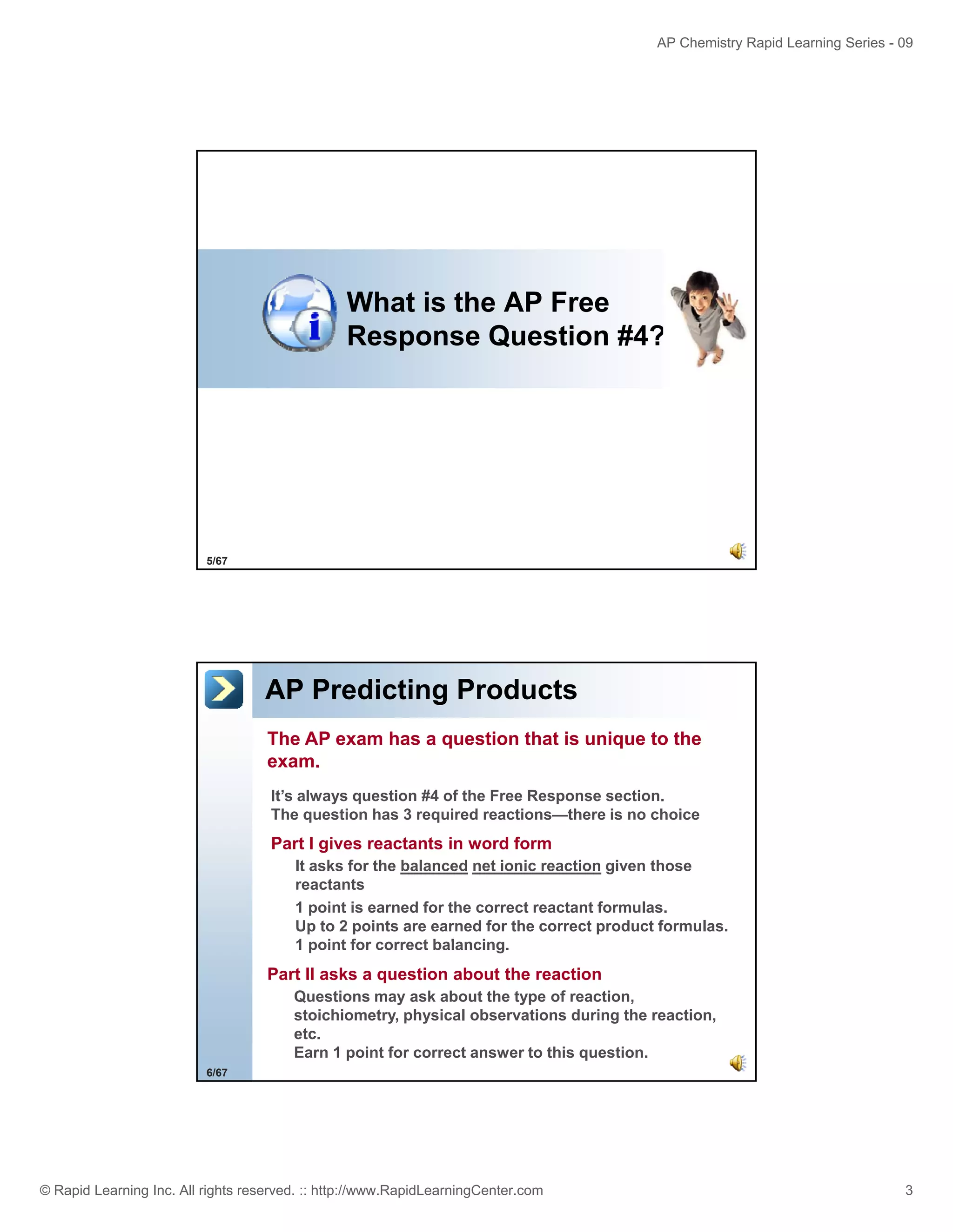 AP Chemistry Rapid Learning Series - 09

What is the AP Free
Response Question #4?

5/67

AP Predicting Products
The AP exam has a question that is unique to the
exam.
It’s always q
y question #4 of the Free Response section.
p
The question has 3 required reactions—there is no choice

Part I gives reactants in word form
It asks for the balanced net ionic reaction given those
reactants
1 point is earned for the correct reactant formulas.
Up to 2 points are earned for the correct product formulas.
1 point for correct balancing
balancing.

Part II asks a question about the reaction
Questions may ask about the type of reaction,
stoichiometry, physical observations during the reaction,
etc.
Earn 1 point for correct answer to this question.
6/67

© Rapid Learning Inc. All rights reserved. :: http://www.RapidLearningCenter.com

3

 