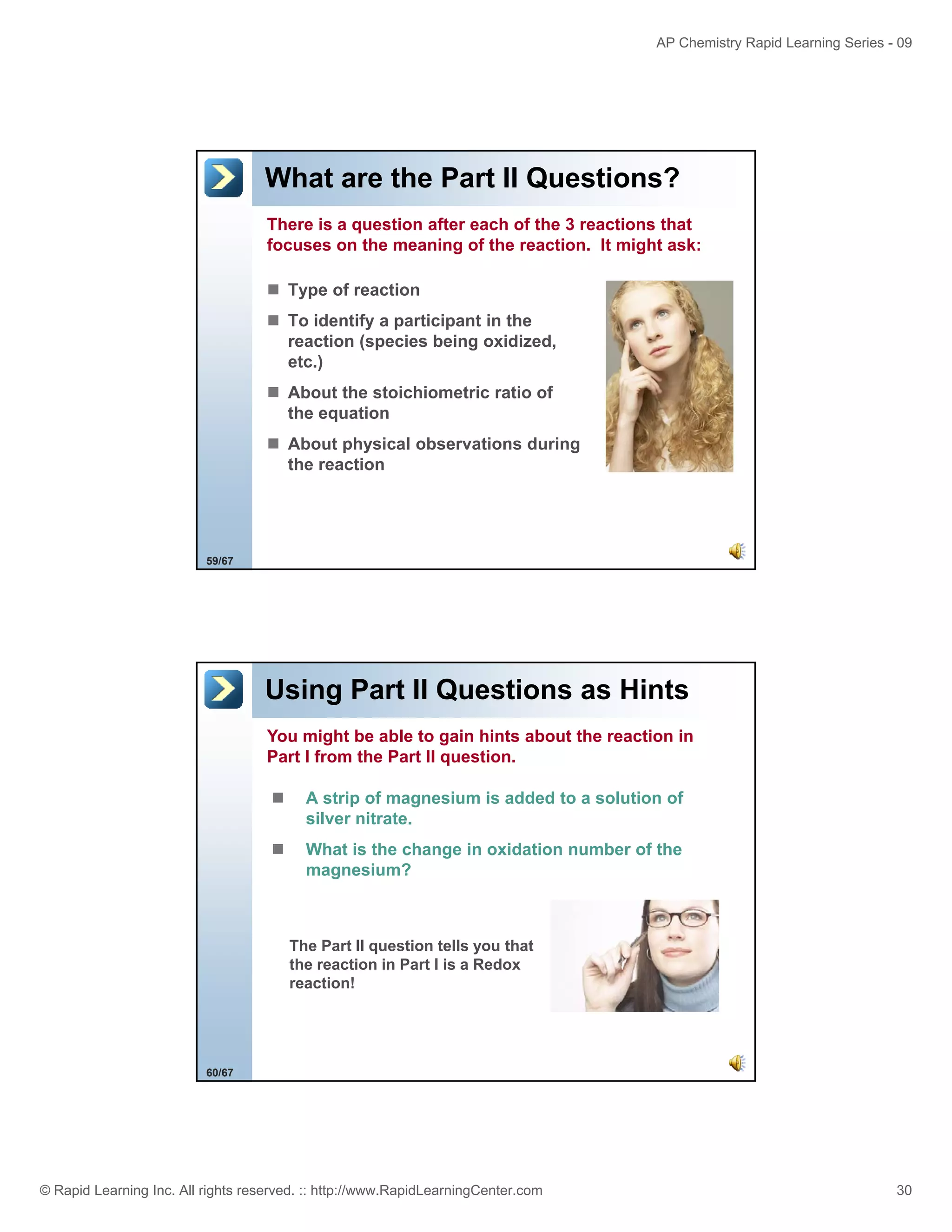 AP Chemistry Rapid Learning Series - 09

What are the Part II Questions?
There is a question after each of the 3 reactions that
focuses on the meaning of the reaction. It might ask:
Type of reaction
To identify a participant in the
reaction (species being oxidized,
etc.)
About the stoichiometric ratio of
the equation
About physical observations during
the reaction

59/67

Using Part II Questions as Hints
You might be able to gain hints about the reaction in
Part I from the Part II question.
A strip of magnesium is added to a solution of
silver nitrate.
What is the change in oxidation number of the
magnesium?

The P t
Th Part II question tells you that
ti t ll
th t
the reaction in Part I is a Redox
reaction!

60/67

© Rapid Learning Inc. All rights reserved. :: http://www.RapidLearningCenter.com

30

 