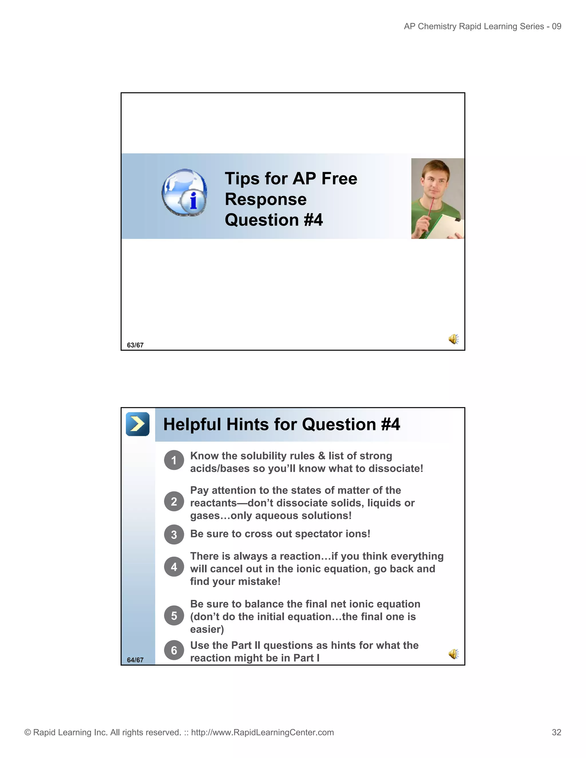 AP Chemistry Rapid Learning Series - 09

Tips for AP Free
Response
Question #4

63/67

Helpful Hints for Question #4
1

2

Pay attention to the states of matter of the
reactants—don’t dissociate solids, liquids or
gases…only aqueous solutions!

3

Be sure to cross out spectator ions!

4

There is always a reaction…if you think everything
will cancel out in the ionic equation, go back and
find your mistake!
o r

5

Be sure to balance the final net ionic equation
(don’t do the initial equation…the final one is
easier)

6
64/67

Know the solubility rules & list of strong
acids/bases so you’ll know what to dissociate!

Use the Part II questions as hints for what the
reaction might be in Part I

© Rapid Learning Inc. All rights reserved. :: http://www.RapidLearningCenter.com

32

 