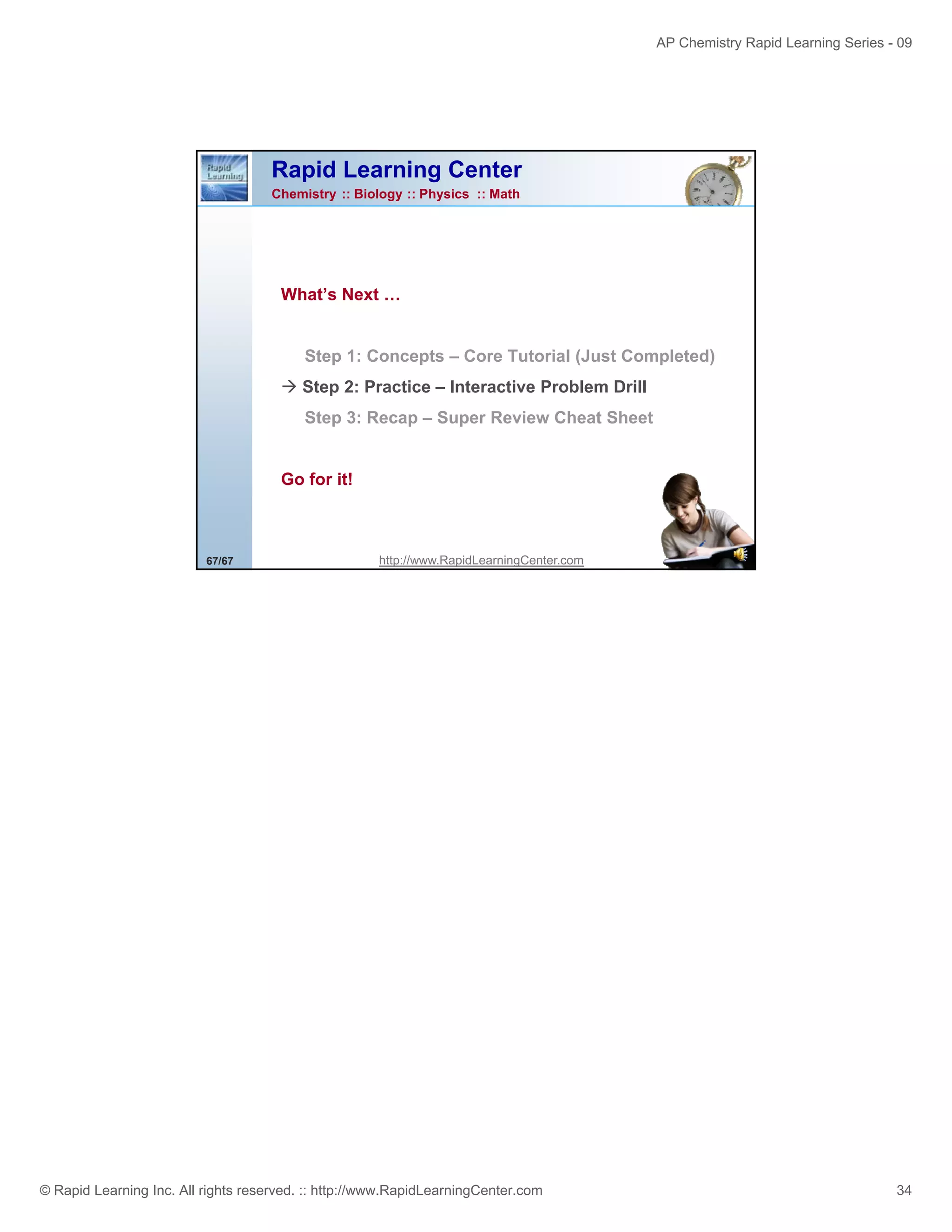 AP Chemistry Rapid Learning Series - 09

Rapid Learning Center
Chemistry :: Biology :: Physics :: Math

What’s N t
Wh t’ Next …

Step 1: Concepts – Core Tutorial (Just Completed)
Step 2: Practice – Interactive Problem Drill
Step 3: Recap – Super Review Cheat Sheet

Go for it!

67/67

http://www.RapidLearningCenter.com

© Rapid Learning Inc. All rights reserved. :: http://www.RapidLearningCenter.com

34

 