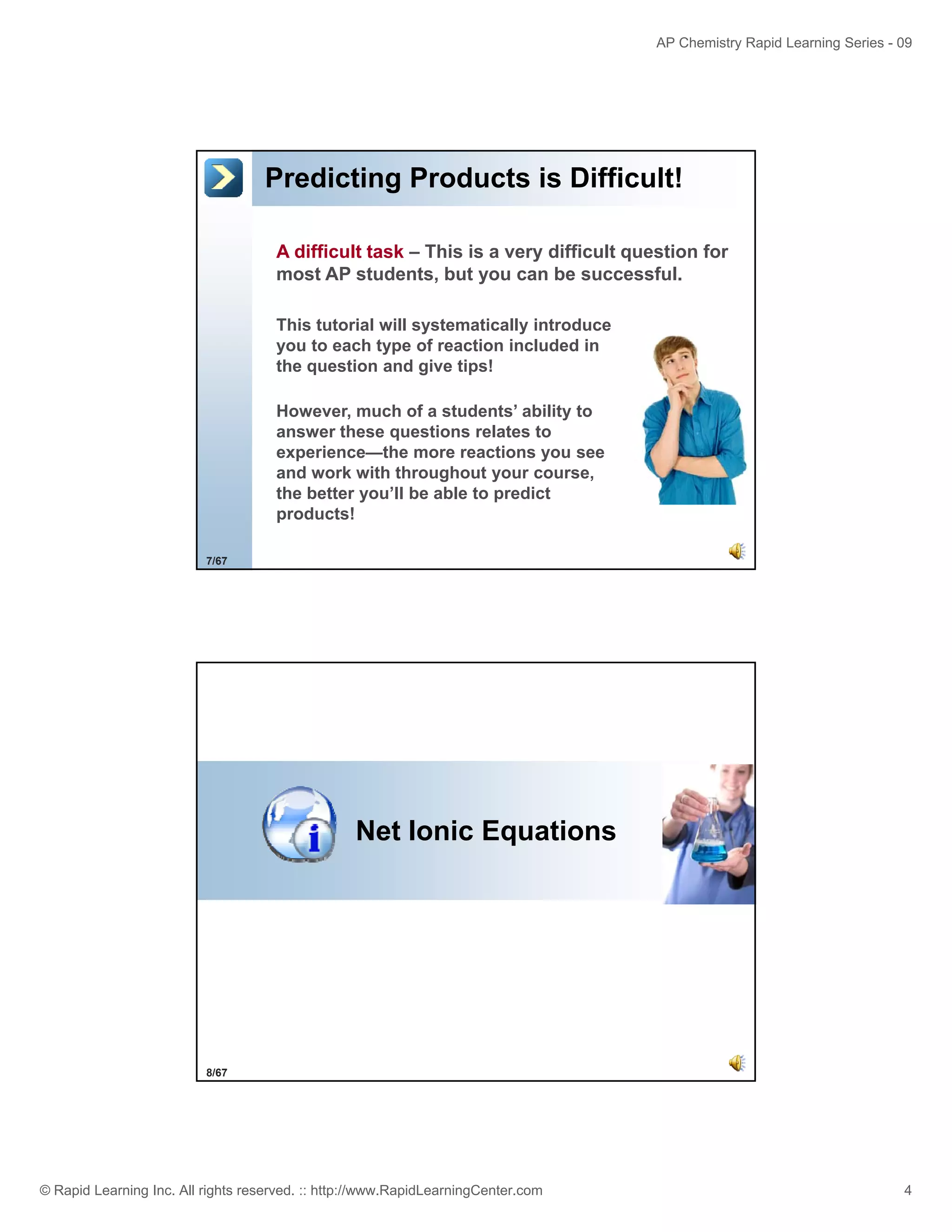 AP Chemistry Rapid Learning Series - 09

Predicting Products is Difficult!
A difficult task – This is a very difficult question for
most AP students, but you can be successful.
This tutorial will systematically introduce
you to each type of reaction included in
the question and give tips!
However, much of a students’ ability to
answer these questions relates to
experience—the more reactions you see
and work with throughout your course,
the better you’ll be able to predict
products!
7/67

Net Ionic Equations

8/67

© Rapid Learning Inc. All rights reserved. :: http://www.RapidLearningCenter.com

4

 