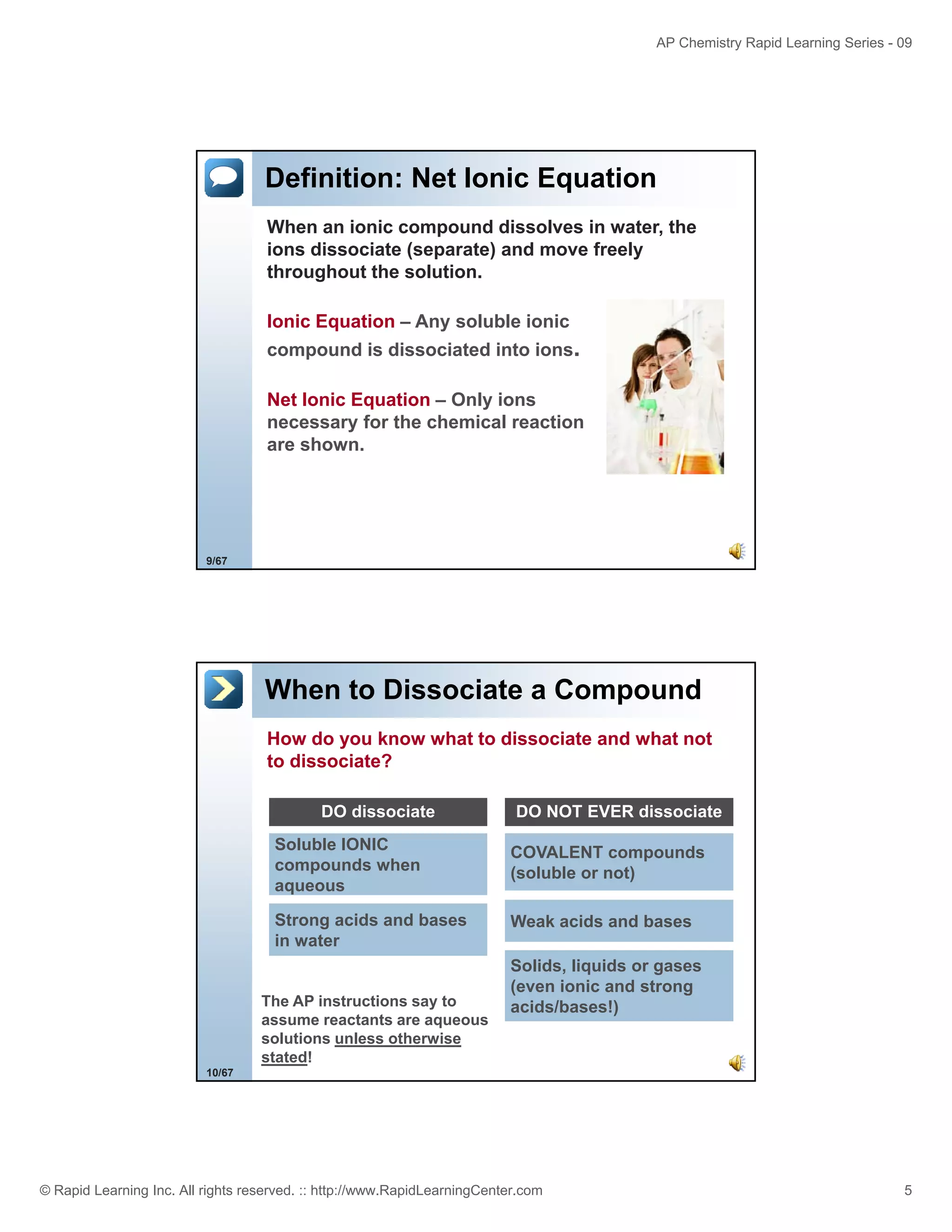 AP Chemistry Rapid Learning Series - 09

Definition: Net Ionic Equation
When an ionic compound dissolves in water, the
ions dissociate (separate) and move freely
throughout the solution.
Ionic Equation – Any soluble ionic
compound is dissociated into ions.
Net Ionic Equation – Only ions
necessary for the chemical reaction
y
are shown.

9/67

When to Dissociate a Compound
How do you know what to dissociate and what not
to dissociate?
DO dissociate

DO NOT EVER dissociate

Soluble IONIC
compounds when
aqueous

COVALENT compounds
(soluble or not)

Strong acids and bases
in water

Weak acids and bases

The AP instructions say to
assume reactants are aqueous
solutions unless otherwise
stated!

Solids, liquids or gases
(even ionic and strong
acids/bases!)

10/67

© Rapid Learning Inc. All rights reserved. :: http://www.RapidLearningCenter.com

5

 