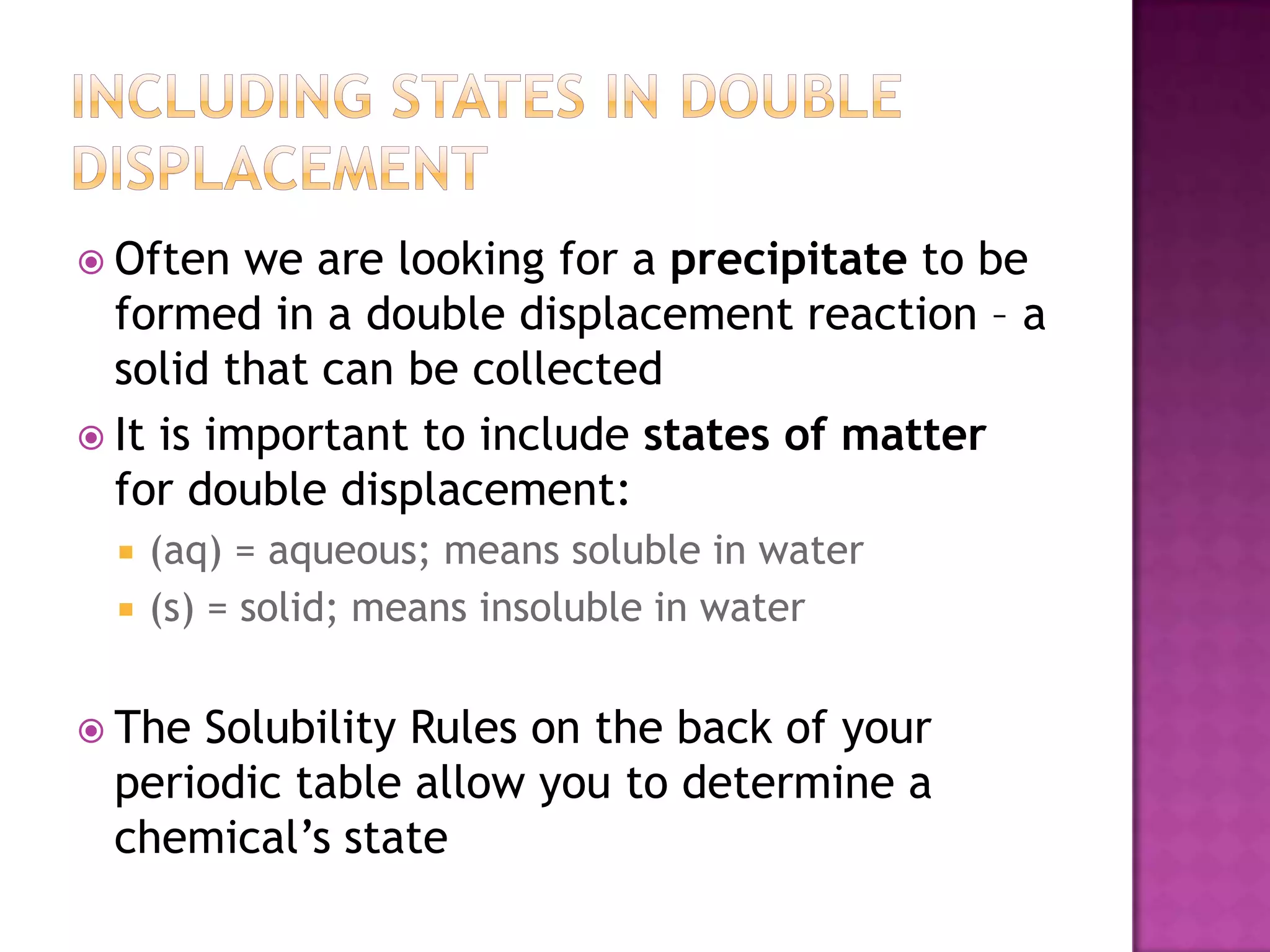  Often   we are looking for a precipitate to be
  formed in a double displacement reaction – a
  solid that can be collected
 It is important to include states of matter
  for double displacement:
     (aq) = aqueous; means soluble in water
     (s) = solid; means insoluble in water


 TheSolubility Rules on the back of your
 periodic table allow you to determine a
 chemical’s state
 