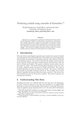 Predicting rainfall using ensemble of Ensembles.∗†
Prolok Sundaresan, Varad Meru, and Prateek Jain‡
University of California, Irvine
{sunderap,vmeru,prateekj}@uci.edu
Abstract
Regression is an approach for modeling the relationship between data X
and the dependent variable y. In this report, we present our experiments
with multiple approaches, ranging from Ensemble of Learning to Deep
Learning Networks on the weather modeling data to predict the rainfall.
The competition was held on the online data science competition portal
‘Kaggle’. The results for weighted ensemble of learners gave us a top-10
ranking, with the testing root-mean-squared error being 0.5878.
1 Introduction
The task of this in-class Kaggle competition was to predict the amount of rainfall
at a particular location using satellite data. We wanted to try various algorithms
and ensembles for regression to experiment and learn. The report is structured
in the following manner. The section 2 describes the dataset contents and the
latent structure found using latent variable analysis and clustering. This was
done by Prolok and Prateek. The section 3 describes various models used in
the project in detail. The Neural Network/Deep Learning section was done
by Varad. Random Forests was done by Prolok and Prateek. The work on
Gradient Boosting was done by Prateek and Varad. The section 4 described
the ensemble of ensembles technique used by us. The ensemble sits on top of
diﬀerent ensembles and learners which were done in section 3. The work on the
ﬁnal ensemble was done by all the three members. The section 5 presents our
learning and conclusion.
2 Understanding The Data
Visualizing the data was a diﬃcult task since the data was in 91 dimensions.
In order to look for patterns in the data and visualized it, we applied SVD
technique to reduce the dimensionality of the features to 2 principle dimensions.
Then we applied k means clustering with k=5 on the data with 91 dimensions
∗The online competition is available at the Kaggle website https://inclass.kaggle.com/
c/how-s-the-weather. The name of the team was skynet
†This work was does as a part of the project for CS 273: Machine Learning, Fall 2014,
taught by Prof. Alexander Ihler.
‡Prolok Sundaresan: Student# 66008474, Varad Meru: Student# 26648958, Prateek Jain:
Student# 28321844
1
 