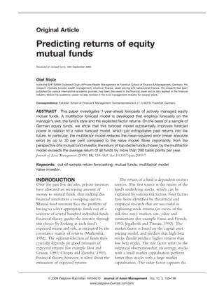 Original Article

Predicting returns of equity
mutual funds
Received (in revised form): 18th September 2008




Olaf Stotz
holds the BHF-BANK Endowed Chair of Private Wealth Management at Frankfurt School of Finance & Management, Germany. His
research interests include wealth management, empirical ﬁnance, asset pricing and behavioural ﬁnance. His research has been
published by various international academic journals, has been discussed in the ﬁnancial press and is also applied in the ﬁnancial
industry. Before his academic career he also worked in the fund management industry for several years.


Correspondence: Frankfurt School of Finance & Management, Sonnemannstrae 9-11, D-60314 Frankfurt, Germany


ABSTRACT This paper investigates 1-year-ahead forecasts of actively managed equity
mutual funds. A multifactor forecast model is developed that employs forecasts on the
manager’s skill, the fund’s style and the expected factor returns. On the basis of a sample of
German equity funds, we show that this forecast model substantially improves forecast
power in relation to a naıve forecast model, which just extrapolates past returns into the
                             ¨
future. In particular, the multifactor model reduces the mean-squared error (mean absolute
                                                        ¨
error) by up to 30 per cent compared to the naıve model. More importantly, from the
perspective of a mutual fund investor, the return of top-decile funds chosen by the multifactor
model exceeds the average return of all funds by more than 200 basis points per year.
Journal of Asset Management (2009) 10, 158–169. doi:10.1057/jam.2009.7

Keywords: out-of-sample return forecasting; mutual funds; multifactor model
naıve investor
  ¨

INDRODUCTION                                                          The return of a fund is dependent on two
Over the past few decades, private investors                       sources. The ﬁrst source is the return of the
have allocated an increasing amount of                             fund’s underlying stocks, which can be
money to mutual funds, thus making this                            explained by various risk factors. Four factors
ﬁnancial innovation a sweeping success.                            have been identiﬁed by theoretical and
Mutual fund investors face the problem of                          empirical research that are successful in
having to select appropriate funds out of a                        explaining stock returns (in excess of the
universe of several hundred individual funds.                      risk-free rate): market, size, value and
Financial theory guides the investor through                       momentum (for example Fama and French,
this choice by looking at each fund’s                              1993; Jegadeesh and Titman, 1993). The
expected return and risk, as measured by the                       market factor is based on the capital asset
covariance matrix of returns (Markowitz,                           pricing model, and predicts that high beta
1952). The optimal selection of funds then                         stocks should produce higher returns than
crucially depends on good estimates of                             low beta stocks. The size factor refers to the
expected returns (for example Best and                             empirical observation that, on average, stocks
Grauer, 1991; Chopra and Ziemba, 1993).                            with a small market capitalisation perform
Financial theory, however, is silent about the                     better than stocks with a large market
estimation of expected returns.                                    capitalisation. The value factor captures the


           2009 Palgrave Macmillan 1470-8272 Journal of Asset Management Vol. 10, 3, 158–169
                                              www.palgrave-journals.com/jam/
 
