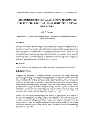 International Journal of Artificial Intelligence and Applications (IJAIA), Vol. 7, No. 5, September 2016
DOI: 10.5121/ijaia.2016.7502 17
PREDICTING STUDENT ACADEMIC PERFORMANCE
IN BLENDED LEARNING USING ARTIFICIAL NEURAL
NETWORKS
Nick Z. Zacharis
Department of Computer Systems Engineering, Technological Educational Institute of
Piraeus, Athens, Greece
ABSTRACT
Along with the spreading of online education, the importance of active support of students involved in
online learning processes has grown. The application of artificial intelligence in education allows
instructors to analyze data extracted from university servers, identify patterns of student behavior and
develop interventions for struggling students. This study used student data stored in a Moodle server and
predicted student success in course, based on four learning activities - communication via emails,
collaborative content creation with wiki, content interaction measured by files viewed and self-evaluation
through online quizzes. Next, a model based on the Multi-Layer Perceptron Neural Network was trained to
predict student performance on a blended learning course environment. The model predicted the
performance of students with correct classification rate, CCR, of 98.3%.
KEYWORDS
Artificial Neural Networks, Blended Learning, Student Achievement, Learning Analytics, Moodle Data,
1. INTRODUCTION
Nowadays, the application of artificial intelligence in education has grown considerably
worldwide, exploiting the fact that student related information have become available through the
daily use of Learning Management Systems (LMSs). By examining logs and reports from such
systems, instructors can evaluate the online activity of their students and see how many times
they access the course, what is the number of pages or modules accessed and which assignments
they completed. Online participation in chats and forums, and rates of students' progress can also
be monitored and provide actionable insights to improve teaching. In order to improve the
functionality provided by those unstructured, low-level information collected in server logs,
researchers utilize many data mining methods to analyze raw data and extract high level
information about students' behavior and learning strategies [1], [2], [3].
Analytics and data mining methodologies allow teachers to search through large datasets to
discover patterns that reflect the students' behavior and learning [4]. An important research topic
in Educational Data Mining is the modeling of student’s online activity in order to predict future
academic performance [5]. Although students' performance holds an important role in the
learning process, it itself is a complex phenomenon affected by many factors like the teaching
environment and personal study habits. Different studies have used different indicators/variables
 