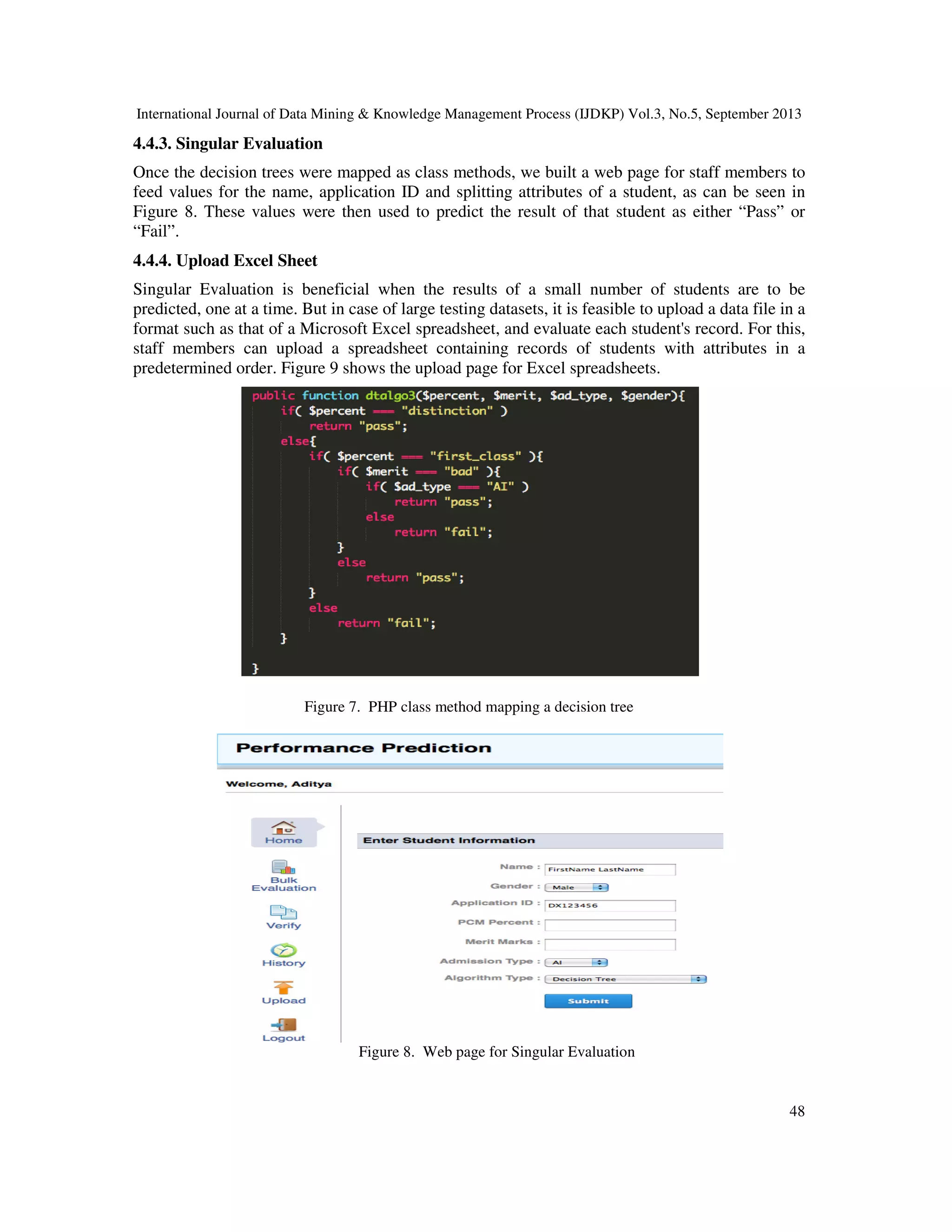 International Journal of Data Mining & Knowledge Management Process (IJDKP) Vol.3, No.5, September 2013
48
4.4.3. Singular Evaluation
Once the decision trees were mapped as class methods, we built a web page for staff members to
feed values for the name, application ID and splitting attributes of a student, as can be seen in
Figure 8. These values were then used to predict the result of that student as either “Pass” or
“Fail”.
4.4.4. Upload Excel Sheet
Singular Evaluation is beneficial when the results of a small number of students are to be
predicted, one at a time. But in case of large testing datasets, it is feasible to upload a data file in a
format such as that of a Microsoft Excel spreadsheet, and evaluate each student's record. For this,
staff members can upload a spreadsheet containing records of students with attributes in a
predetermined order. Figure 9 shows the upload page for Excel spreadsheets.
Figure 7. PHP class method mapping a decision tree
Figure 8. Web page for Singular Evaluation
 