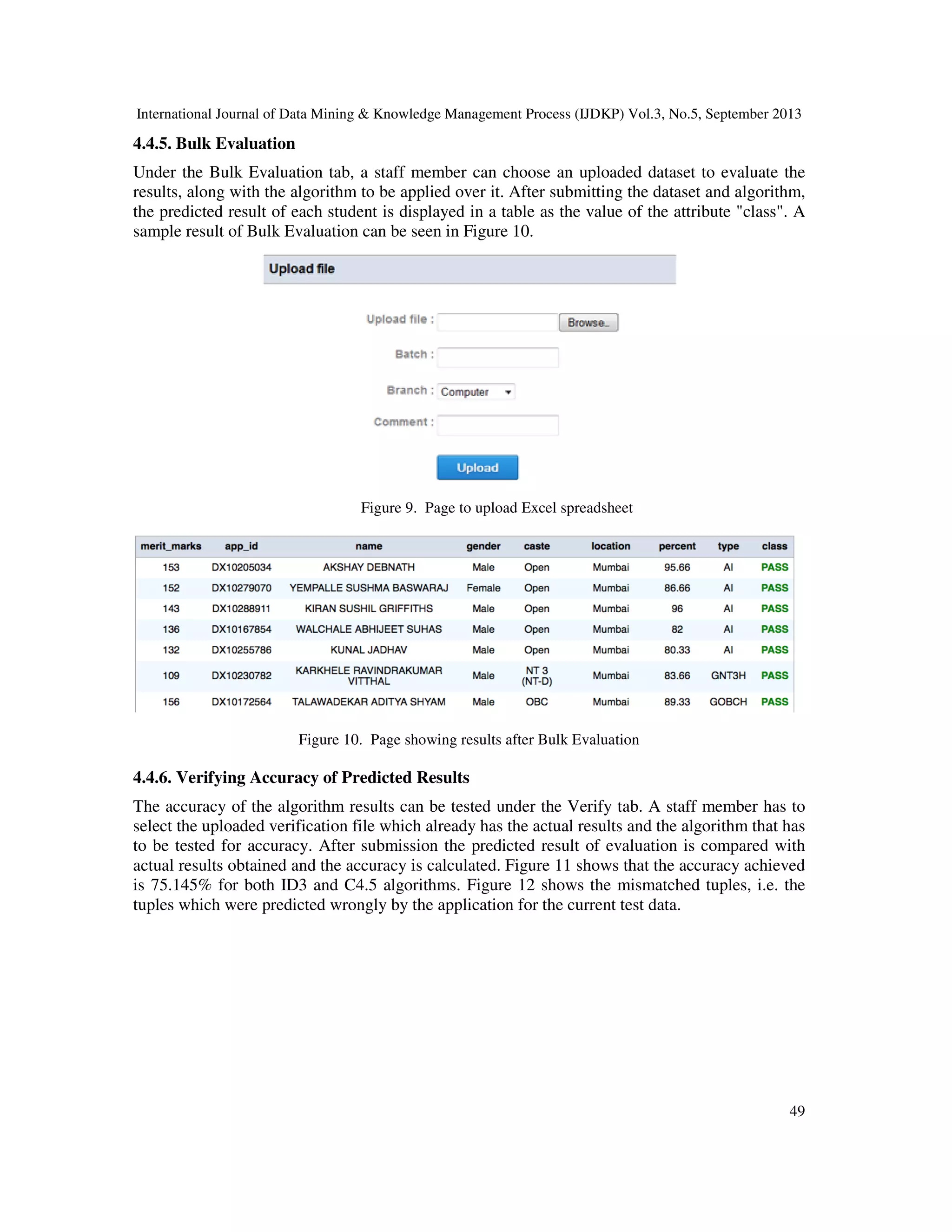 International Journal of Data Mining & Knowledge Management Process (IJDKP) Vol.3, No.5, September 2013
49
4.4.5. Bulk Evaluation
Under the Bulk Evaluation tab, a staff member can choose an uploaded dataset to evaluate the
results, along with the algorithm to be applied over it. After submitting the dataset and algorithm,
the predicted result of each student is displayed in a table as the value of the attribute "class". A
sample result of Bulk Evaluation can be seen in Figure 10.
Figure 9. Page to upload Excel spreadsheet
Figure 10. Page showing results after Bulk Evaluation
4.4.6. Verifying Accuracy of Predicted Results
The accuracy of the algorithm results can be tested under the Verify tab. A staff member has to
select the uploaded verification file which already has the actual results and the algorithm that has
to be tested for accuracy. After submission the predicted result of evaluation is compared with
actual results obtained and the accuracy is calculated. Figure 11 shows that the accuracy achieved
is 75.145% for both ID3 and C4.5 algorithms. Figure 12 shows the mismatched tuples, i.e. the
tuples which were predicted wrongly by the application for the current test data.
 