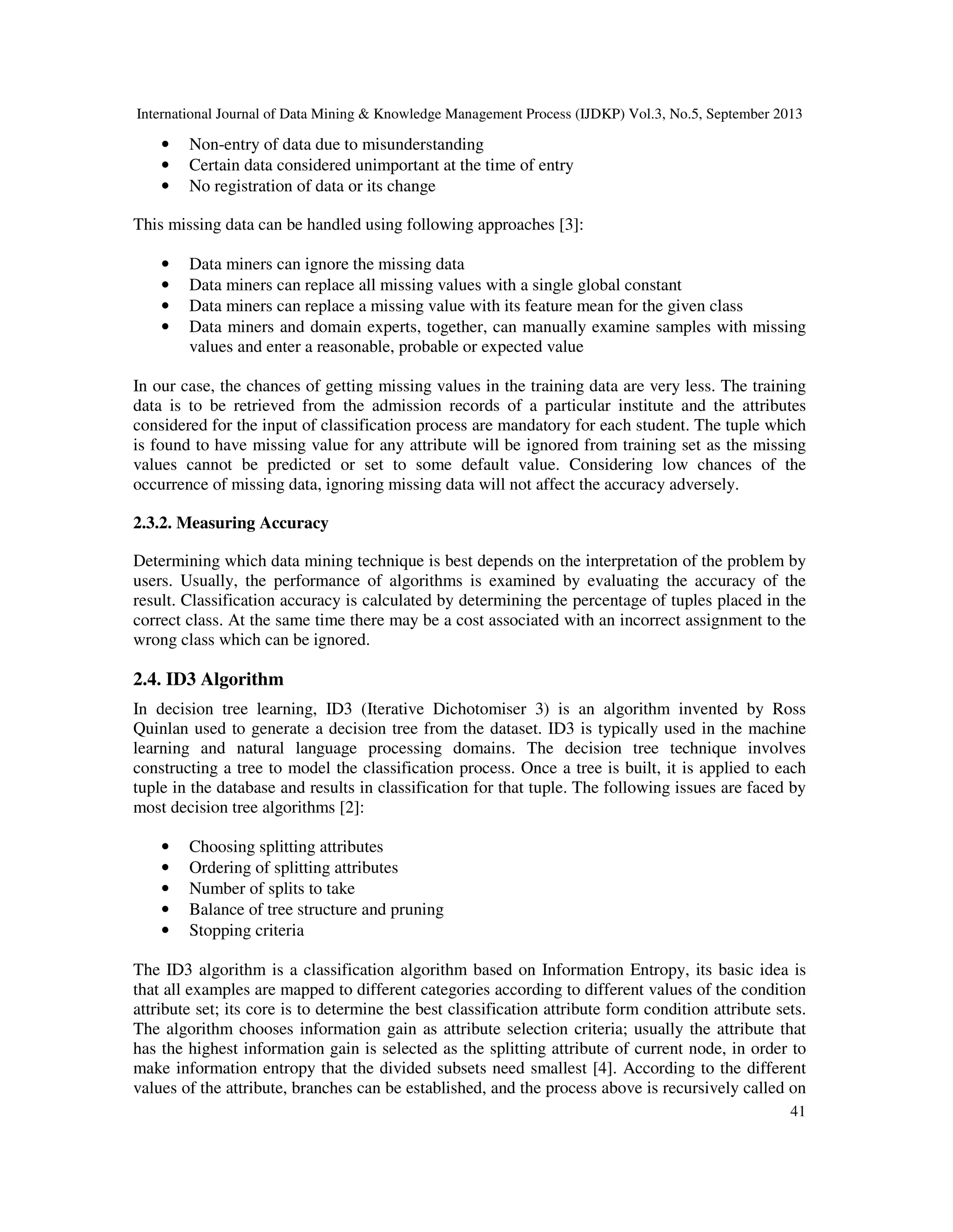 International Journal of Data Mining & Knowledge Management Process (IJDKP) Vol.3, No.5, September 2013
41
• Non-entry of data due to misunderstanding
• Certain data considered unimportant at the time of entry
• No registration of data or its change
This missing data can be handled using following approaches [3]:
• Data miners can ignore the missing data
• Data miners can replace all missing values with a single global constant
• Data miners can replace a missing value with its feature mean for the given class
• Data miners and domain experts, together, can manually examine samples with missing
values and enter a reasonable, probable or expected value
In our case, the chances of getting missing values in the training data are very less. The training
data is to be retrieved from the admission records of a particular institute and the attributes
considered for the input of classification process are mandatory for each student. The tuple which
is found to have missing value for any attribute will be ignored from training set as the missing
values cannot be predicted or set to some default value. Considering low chances of the
occurrence of missing data, ignoring missing data will not affect the accuracy adversely.
2.3.2. Measuring Accuracy
Determining which data mining technique is best depends on the interpretation of the problem by
users. Usually, the performance of algorithms is examined by evaluating the accuracy of the
result. Classification accuracy is calculated by determining the percentage of tuples placed in the
correct class. At the same time there may be a cost associated with an incorrect assignment to the
wrong class which can be ignored.
2.4. ID3 Algorithm
In decision tree learning, ID3 (Iterative Dichotomiser 3) is an algorithm invented by Ross
Quinlan used to generate a decision tree from the dataset. ID3 is typically used in the machine
learning and natural language processing domains. The decision tree technique involves
constructing a tree to model the classification process. Once a tree is built, it is applied to each
tuple in the database and results in classification for that tuple. The following issues are faced by
most decision tree algorithms [2]:
• Choosing splitting attributes
• Ordering of splitting attributes
• Number of splits to take
• Balance of tree structure and pruning
• Stopping criteria
The ID3 algorithm is a classification algorithm based on Information Entropy, its basic idea is
that all examples are mapped to different categories according to different values of the condition
attribute set; its core is to determine the best classification attribute form condition attribute sets.
The algorithm chooses information gain as attribute selection criteria; usually the attribute that
has the highest information gain is selected as the splitting attribute of current node, in order to
make information entropy that the divided subsets need smallest [4]. According to the different
values of the attribute, branches can be established, and the process above is recursively called on
 