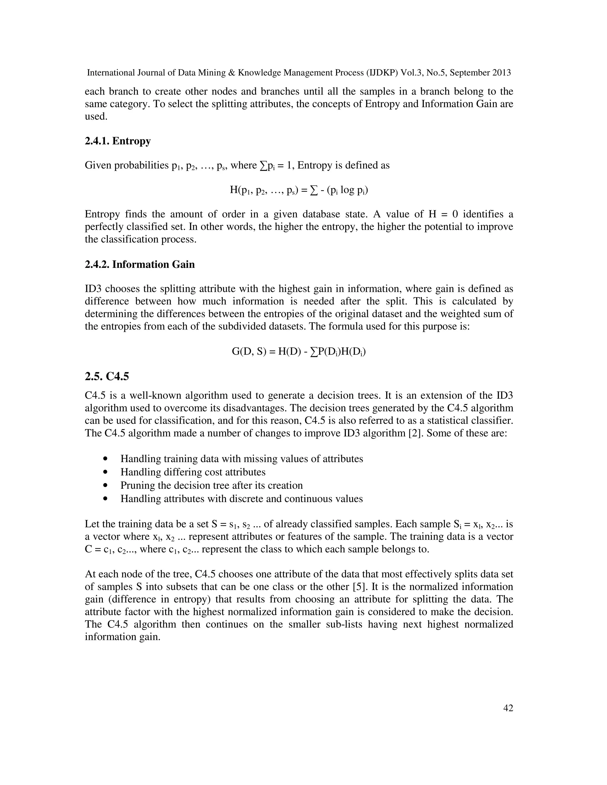 International Journal of Data Mining & Knowledge Management Process (IJDKP) Vol.3, No.5, September 2013
42
each branch to create other nodes and branches until all the samples in a branch belong to the
same category. To select the splitting attributes, the concepts of Entropy and Information Gain are
used.
2.4.1. Entropy
Given probabilities p1, p2, …, ps, where ∑pi = 1, Entropy is defined as
H(p1, p2, …, ps) = ∑ - (pi log pi)
Entropy finds the amount of order in a given database state. A value of H = 0 identifies a
perfectly classified set. In other words, the higher the entropy, the higher the potential to improve
the classification process.
2.4.2. Information Gain
ID3 chooses the splitting attribute with the highest gain in information, where gain is defined as
difference between how much information is needed after the split. This is calculated by
determining the differences between the entropies of the original dataset and the weighted sum of
the entropies from each of the subdivided datasets. The formula used for this purpose is:
G(D, S) = H(D) - ∑P(Di)H(Di)
2.5. C4.5
C4.5 is a well-known algorithm used to generate a decision trees. It is an extension of the ID3
algorithm used to overcome its disadvantages. The decision trees generated by the C4.5 algorithm
can be used for classification, and for this reason, C4.5 is also referred to as a statistical classifier.
The C4.5 algorithm made a number of changes to improve ID3 algorithm [2]. Some of these are:
• Handling training data with missing values of attributes
• Handling differing cost attributes
• Pruning the decision tree after its creation
• Handling attributes with discrete and continuous values
Let the training data be a set S = s1, s2 ... of already classified samples. Each sample Si = xl, x2... is
a vector where xl, x2 ... represent attributes or features of the sample. The training data is a vector
C = c1, c2..., where c1, c2... represent the class to which each sample belongs to.
At each node of the tree, C4.5 chooses one attribute of the data that most effectively splits data set
of samples S into subsets that can be one class or the other [5]. It is the normalized information
gain (difference in entropy) that results from choosing an attribute for splitting the data. The
attribute factor with the highest normalized information gain is considered to make the decision.
The C4.5 algorithm then continues on the smaller sub-lists having next highest normalized
information gain.
 