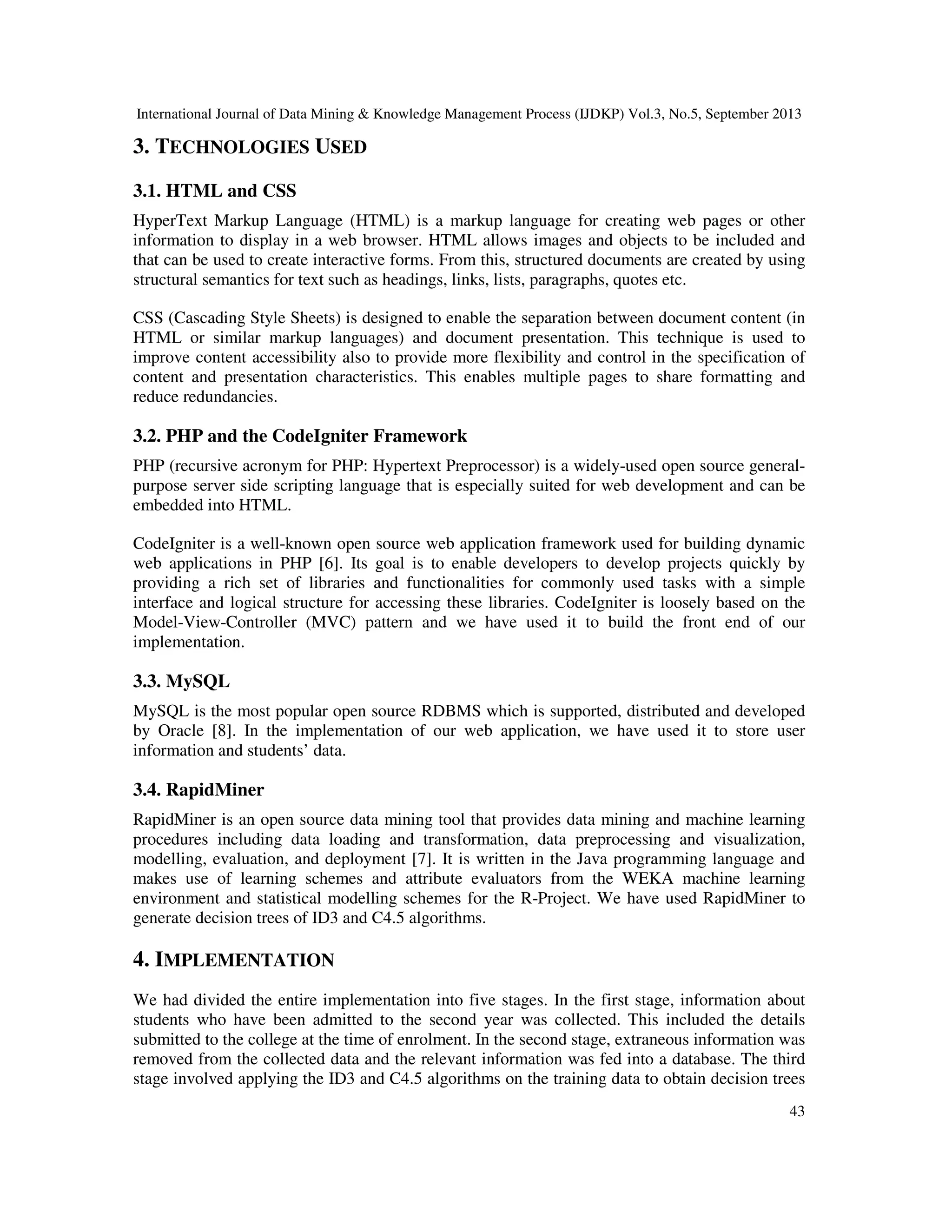 International Journal of Data Mining & Knowledge Management Process (IJDKP) Vol.3, No.5, September 2013
43
3. TECHNOLOGIES USED
3.1. HTML and CSS
HyperText Markup Language (HTML) is a markup language for creating web pages or other
information to display in a web browser. HTML allows images and objects to be included and
that can be used to create interactive forms. From this, structured documents are created by using
structural semantics for text such as headings, links, lists, paragraphs, quotes etc.
CSS (Cascading Style Sheets) is designed to enable the separation between document content (in
HTML or similar markup languages) and document presentation. This technique is used to
improve content accessibility also to provide more flexibility and control in the specification of
content and presentation characteristics. This enables multiple pages to share formatting and
reduce redundancies.
3.2. PHP and the CodeIgniter Framework
PHP (recursive acronym for PHP: Hypertext Preprocessor) is a widely-used open source general-
purpose server side scripting language that is especially suited for web development and can be
embedded into HTML.
CodeIgniter is a well-known open source web application framework used for building dynamic
web applications in PHP [6]. Its goal is to enable developers to develop projects quickly by
providing a rich set of libraries and functionalities for commonly used tasks with a simple
interface and logical structure for accessing these libraries. CodeIgniter is loosely based on the
Model-View-Controller (MVC) pattern and we have used it to build the front end of our
implementation.
3.3. MySQL
MySQL is the most popular open source RDBMS which is supported, distributed and developed
by Oracle [8]. In the implementation of our web application, we have used it to store user
information and students’ data.
3.4. RapidMiner
RapidMiner is an open source data mining tool that provides data mining and machine learning
procedures including data loading and transformation, data preprocessing and visualization,
modelling, evaluation, and deployment [7]. It is written in the Java programming language and
makes use of learning schemes and attribute evaluators from the WEKA machine learning
environment and statistical modelling schemes for the R-Project. We have used RapidMiner to
generate decision trees of ID3 and C4.5 algorithms.
4. IMPLEMENTATION
We had divided the entire implementation into five stages. In the first stage, information about
students who have been admitted to the second year was collected. This included the details
submitted to the college at the time of enrolment. In the second stage, extraneous information was
removed from the collected data and the relevant information was fed into a database. The third
stage involved applying the ID3 and C4.5 algorithms on the training data to obtain decision trees
 