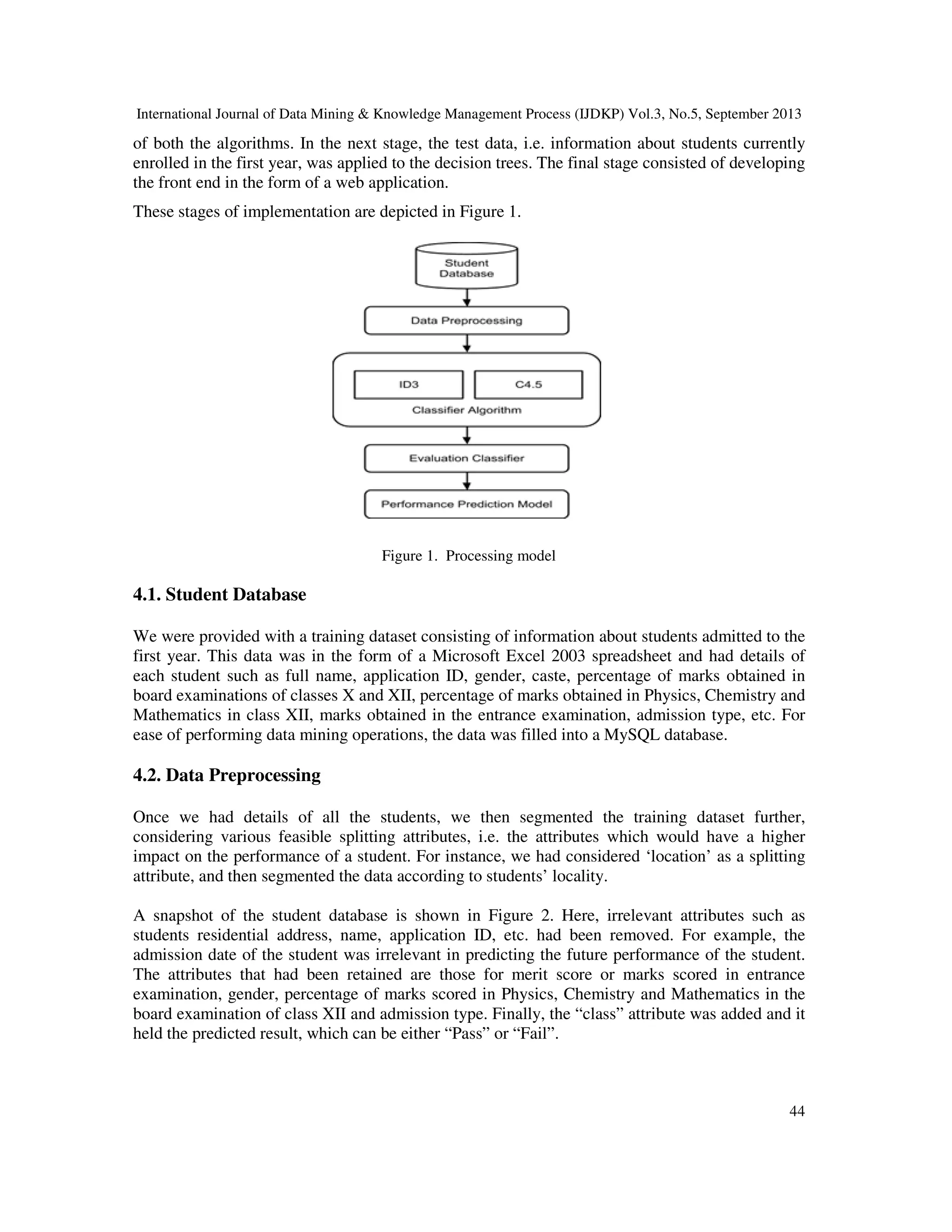 International Journal of Data Mining & Knowledge Management Process (IJDKP) Vol.3, No.5, September 2013
44
of both the algorithms. In the next stage, the test data, i.e. information about students currently
enrolled in the first year, was applied to the decision trees. The final stage consisted of developing
the front end in the form of a web application.
These stages of implementation are depicted in Figure 1.
Figure 1. Processing model
4.1. Student Database
We were provided with a training dataset consisting of information about students admitted to the
first year. This data was in the form of a Microsoft Excel 2003 spreadsheet and had details of
each student such as full name, application ID, gender, caste, percentage of marks obtained in
board examinations of classes X and XII, percentage of marks obtained in Physics, Chemistry and
Mathematics in class XII, marks obtained in the entrance examination, admission type, etc. For
ease of performing data mining operations, the data was filled into a MySQL database.
4.2. Data Preprocessing
Once we had details of all the students, we then segmented the training dataset further,
considering various feasible splitting attributes, i.e. the attributes which would have a higher
impact on the performance of a student. For instance, we had considered ‘location’ as a splitting
attribute, and then segmented the data according to students’ locality.
A snapshot of the student database is shown in Figure 2. Here, irrelevant attributes such as
students residential address, name, application ID, etc. had been removed. For example, the
admission date of the student was irrelevant in predicting the future performance of the student.
The attributes that had been retained are those for merit score or marks scored in entrance
examination, gender, percentage of marks scored in Physics, Chemistry and Mathematics in the
board examination of class XII and admission type. Finally, the “class” attribute was added and it
held the predicted result, which can be either “Pass” or “Fail”.
 