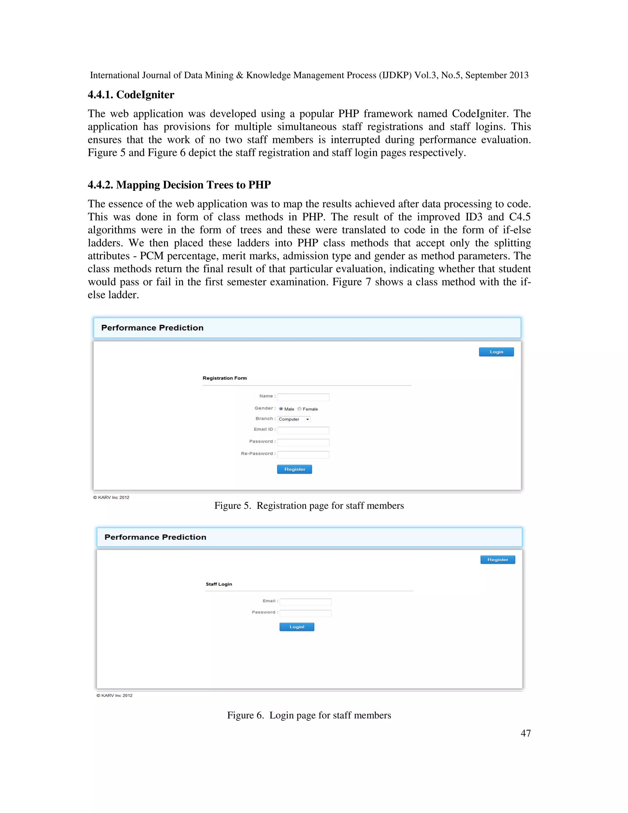 International Journal of Data Mining & Knowledge Management Process (IJDKP) Vol.3, No.5, September 2013
47
4.4.1. CodeIgniter
The web application was developed using a popular PHP framework named CodeIgniter. The
application has provisions for multiple simultaneous staff registrations and staff logins. This
ensures that the work of no two staff members is interrupted during performance evaluation.
Figure 5 and Figure 6 depict the staff registration and staff login pages respectively.
4.4.2. Mapping Decision Trees to PHP
The essence of the web application was to map the results achieved after data processing to code.
This was done in form of class methods in PHP. The result of the improved ID3 and C4.5
algorithms were in the form of trees and these were translated to code in the form of if-else
ladders. We then placed these ladders into PHP class methods that accept only the splitting
attributes - PCM percentage, merit marks, admission type and gender as method parameters. The
class methods return the final result of that particular evaluation, indicating whether that student
would pass or fail in the first semester examination. Figure 7 shows a class method with the if-
else ladder.
Figure 5. Registration page for staff members
Figure 6. Login page for staff members
 