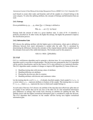 International Journal of Data Mining & Knowledge Management Process (IJDKP) Vol.3, No.5, September 2013
42
each branch to create other nodes and branches until all the samples in a branch belong to the
same category. To select the splitting attributes, the concepts of Entropy and Information Gain are
used.
2.4.1. Entropy
Given probabilities p1, p2, …, ps, where ∑pi = 1, Entropy is defined as
H(p1, p2, …, ps) = ∑ - (pi log pi)
Entropy finds the amount of order in a given database state. A value of H = 0 identifies a
perfectly classified set. In other words, the higher the entropy, the higher the potential to improve
the classification process.
2.4.2. Information Gain
ID3 chooses the splitting attribute with the highest gain in information, where gain is defined as
difference between how much information is needed after the split. This is calculated by
determining the differences between the entropies of the original dataset and the weighted sum of
the entropies from each of the subdivided datasets. The formula used for this purpose is:
G(D, S) = H(D) - ∑P(Di)H(Di)
2.5. C4.5
C4.5 is a well-known algorithm used to generate a decision trees. It is an extension of the ID3
algorithm used to overcome its disadvantages. The decision trees generated by the C4.5 algorithm
can be used for classification, and for this reason, C4.5 is also referred to as a statistical classifier.
The C4.5 algorithm made a number of changes to improve ID3 algorithm [2]. Some of these are:
• Handling training data with missing values of attributes
• Handling differing cost attributes
• Pruning the decision tree after its creation
• Handling attributes with discrete and continuous values
Let the training data be a set S = s1, s2 ... of already classified samples. Each sample Si = xl, x2... is
a vector where xl, x2 ... represent attributes or features of the sample. The training data is a vector
C = c1, c2..., where c1, c2... represent the class to which each sample belongs to.
At each node of the tree, C4.5 chooses one attribute of the data that most effectively splits data set
of samples S into subsets that can be one class or the other [5]. It is the normalized information
gain (difference in entropy) that results from choosing an attribute for splitting the data. The
attribute factor with the highest normalized information gain is considered to make the decision.
The C4.5 algorithm then continues on the smaller sub-lists having next highest normalized
information gain.
 