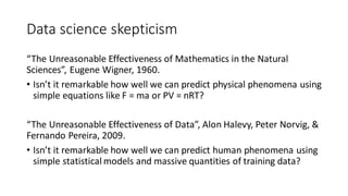 Data science skepticism
“The Unreasonable Effectiveness of Mathematics in the Natural
Sciences”, Eugene Wigner, 1960.
• Isn’t it remarkable how well we can predict physical phenomena using
simple equations like F = ma or PV = nRT?
“The Unreasonable Effectiveness of Data”, Alon Halevy, Peter Norvig, &
Fernando Pereira, 2009.
• Isn’t it remarkable how well we can predict human phenomena using
simple statistical models and massive quantities of training data?
 