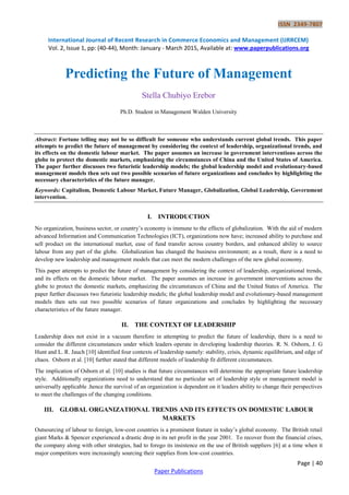 ISSN 2349-7807
International Journal of Recent Research in Commerce Economics and Management (IJRRCEM)
Vol. 2, Issue 1, pp: (40-44), Month: January - March 2015, Available at: www.paperpublications.org
Page | 40
Paper Publications
Predicting the Future of Management
Stella Chubiyo Erebor
Ph.D. Student in Management Walden University
Abstract: Fortune telling may not be so difficult for someone who understands current global trends. This paper
attempts to predict the future of management by considering the context of leadership, organizational trends, and
its effects on the domestic labour market. The paper assumes an increase in government interventions across the
globe to protect the domestic markets, emphasizing the circumstances of China and the United States of America.
The paper further discusses two futuristic leadership models; the global leadership model and evolutionary-based
management models then sets out two possible scenarios of future organizations and concludes by highlighting the
necessary characteristics of the future manager.
Keywords: Capitalism, Domestic Labour Market, Future Manager, Globalization, Global Leadership, Government
intervention.
I. INTRODUCTION
No organization, business sector, or country’s economy is immune to the effects of globalization. With the aid of modern
advanced Information and Communication Technologies (ICT), organizations now have; increased ability to purchase and
sell product on the international market, ease of fund transfer across country borders, and enhanced ability to source
labour from any part of the globe. Globalization has changed the business environment; as a result, there is a need to
develop new leadership and management models that can meet the modern challenges of the new global economy.
This paper attempts to predict the future of management by considering the context of leadership, organizational trends,
and its effects on the domestic labour market. The paper assumes an increase in government interventions across the
globe to protect the domestic markets, emphasizing the circumstances of China and the United States of America. The
paper further discusses two futuristic leadership models; the global leadership model and evolutionary-based management
models then sets out two possible scenarios of future organizations and concludes by highlighting the necessary
characteristics of the future manager.
II. THE CONTEXT OF LEADERSHIP
Leadership does not exist in a vacuum therefore in attempting to predict the future of leadership, there is a need to
consider the different circumstances under which leaders operate in developing leadership theories. R. N. Osborn, J. G
Hunt and L. R. Jauch [10] identified four contexts of leadership namely: stability, crisis, dynamic equilibrium, and edge of
chaos. Osborn et al. [10] further stated that different models of leadership fit different circumstances.
The implication of Osborn et al. [10] studies is that future circumstances will determine the appropriate future leadership
style. Additionally organizations need to understand that no particular set of leadership style or management model is
universally applicable .hence the survival of an organization is dependent on it leaders ability to change their perspectives
to meet the challenges of the changing conditions.
III. GLOBAL ORGANIZATIONAL TRENDS AND ITS EFFECTS ON DOMESTIC LABOUR
MARKETS
Outsourcing of labour to foreign, low-cost countries is a prominent feature in today’s global economy. The British retail
giant Marks & Spencer experienced a drastic drop in its net profit in the year 2001. To recover from the financial crises,
the company along with other strategies, had to forego its insistence on the use of British suppliers [6] at a time when it
major competitors were increasingly sourcing their supplies from low-cost countries.
 