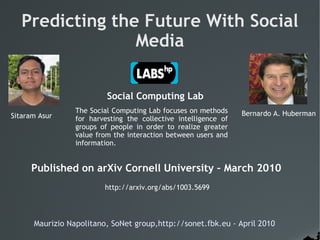 Predicting the Future With Social
                 Media

                          Social Computing Lab
                 The Social Computing Lab focuses on methods     Bernardo A. Huberman
Sitaram Asur     for harvesting the collective intelligence of
                 groups of people in order to realize greater
                 value from the interaction between users and
                 information.


     Published on arXiv Cornell University – March 2010
                         http://arxiv.org/abs/1003.5699




      Maurizio Napolitano, SoNet group,http://sonet.fbk.eu - April 2010
 