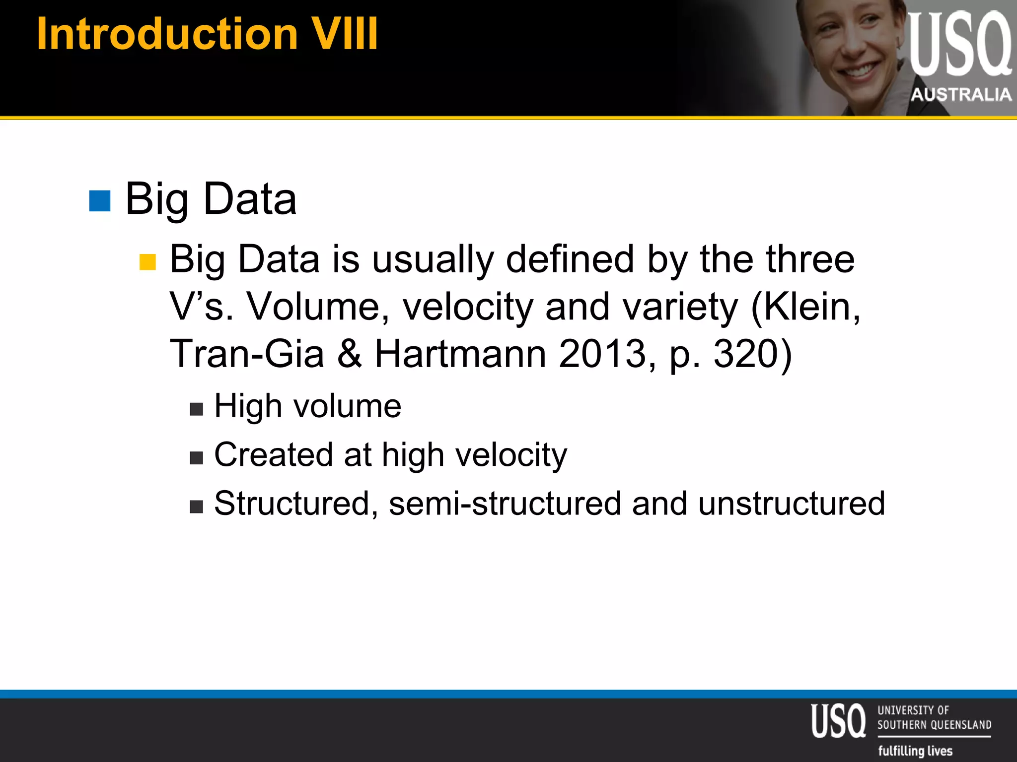 Introduction VIII
 Big Data
 Big Data is usually defined by the three
V’s. Volume, velocity and variety (Klein,
Tran-Gia & Hartmann 2013, p. 320)
 High volume
 Created at high velocity
 Structured, semi-structured and unstructured
 