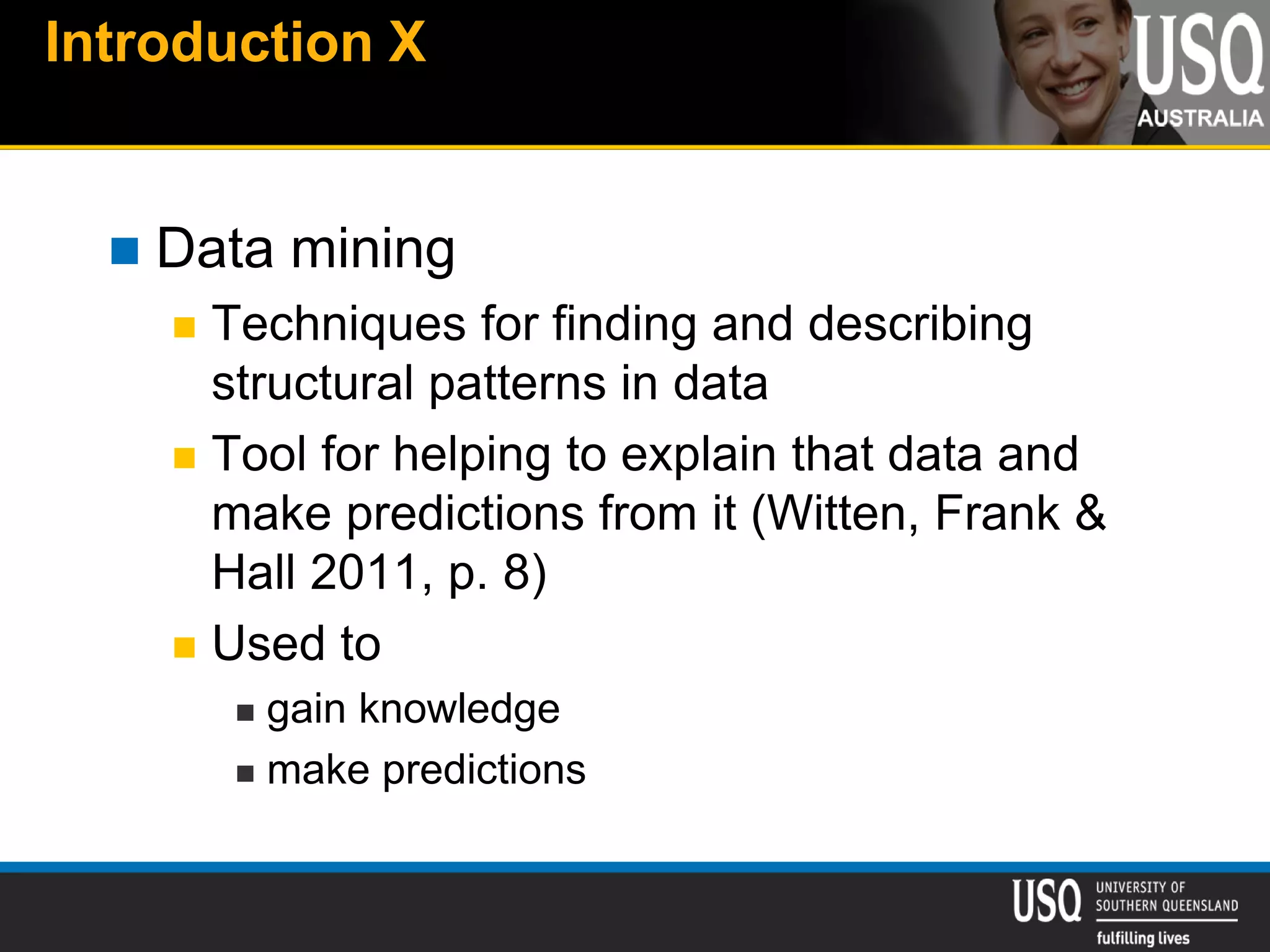 Introduction X
 Data mining
 Techniques for finding and describing
structural patterns in data
 Tool for helping to explain that data and
make predictions from it (Witten, Frank &
Hall 2011, p. 8)
 Used to
 gain knowledge
 make predictions
 