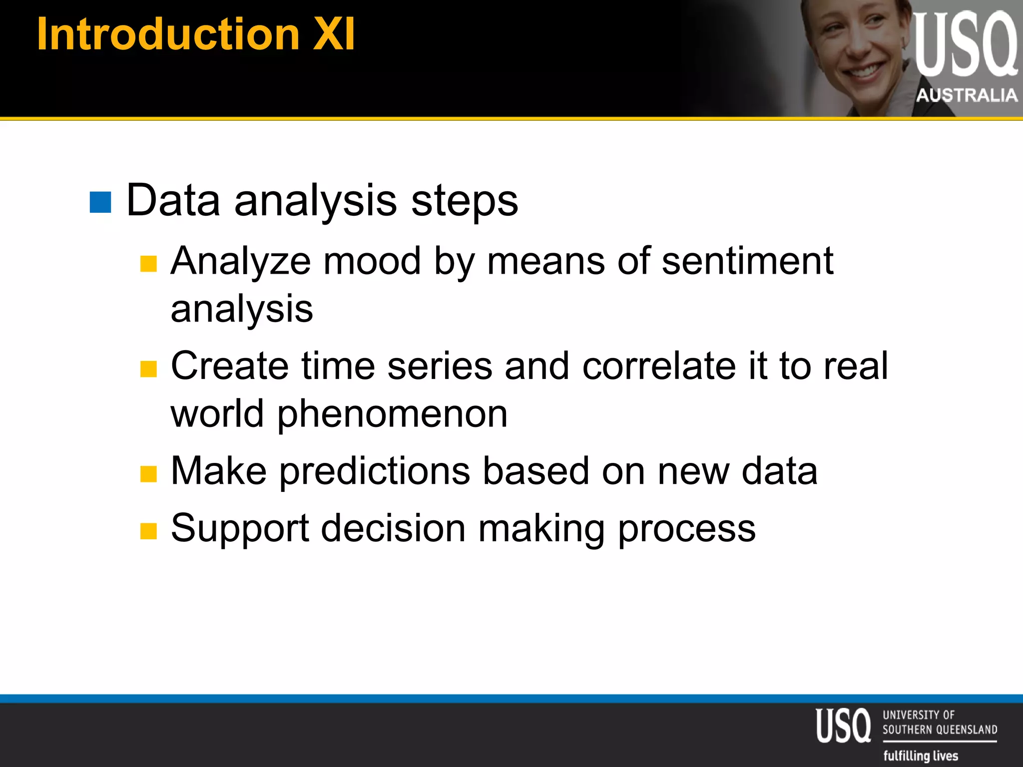 Introduction XI
 Data analysis steps
 Analyze mood by means of sentiment
analysis
 Create time series and correlate it to real
world phenomenon
 Make predictions based on new data
 Support decision making process
 