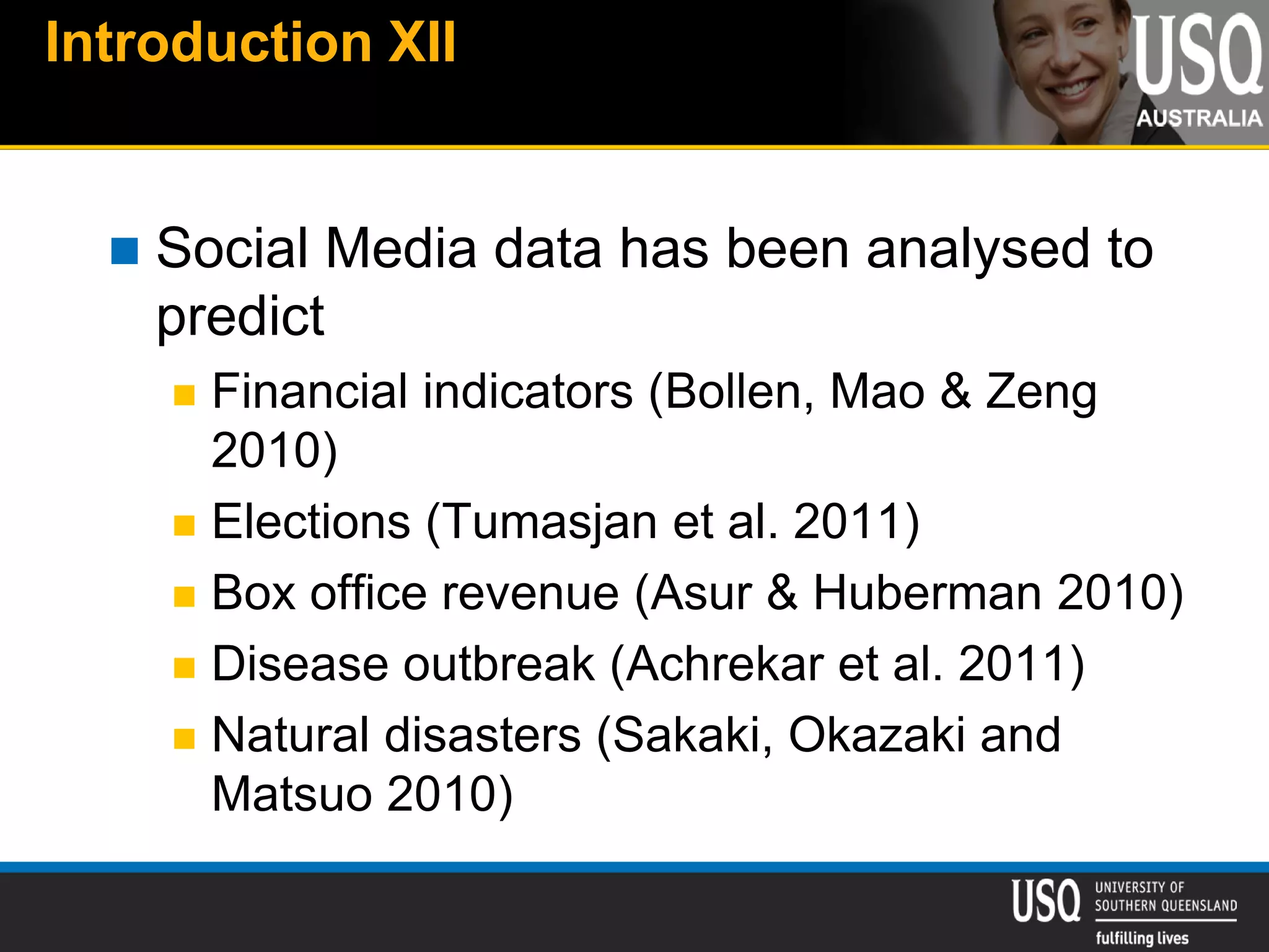 Introduction XII
 Social Media data has been analysed to
predict
 Financial indicators (Bollen, Mao & Zeng
2010)
 Elections (Tumasjan et al. 2011)
 Box office revenue (Asur & Huberman 2010)
 Disease outbreak (Achrekar et al. 2011)
 Natural disasters (Sakaki, Okazaki and
Matsuo 2010)
 