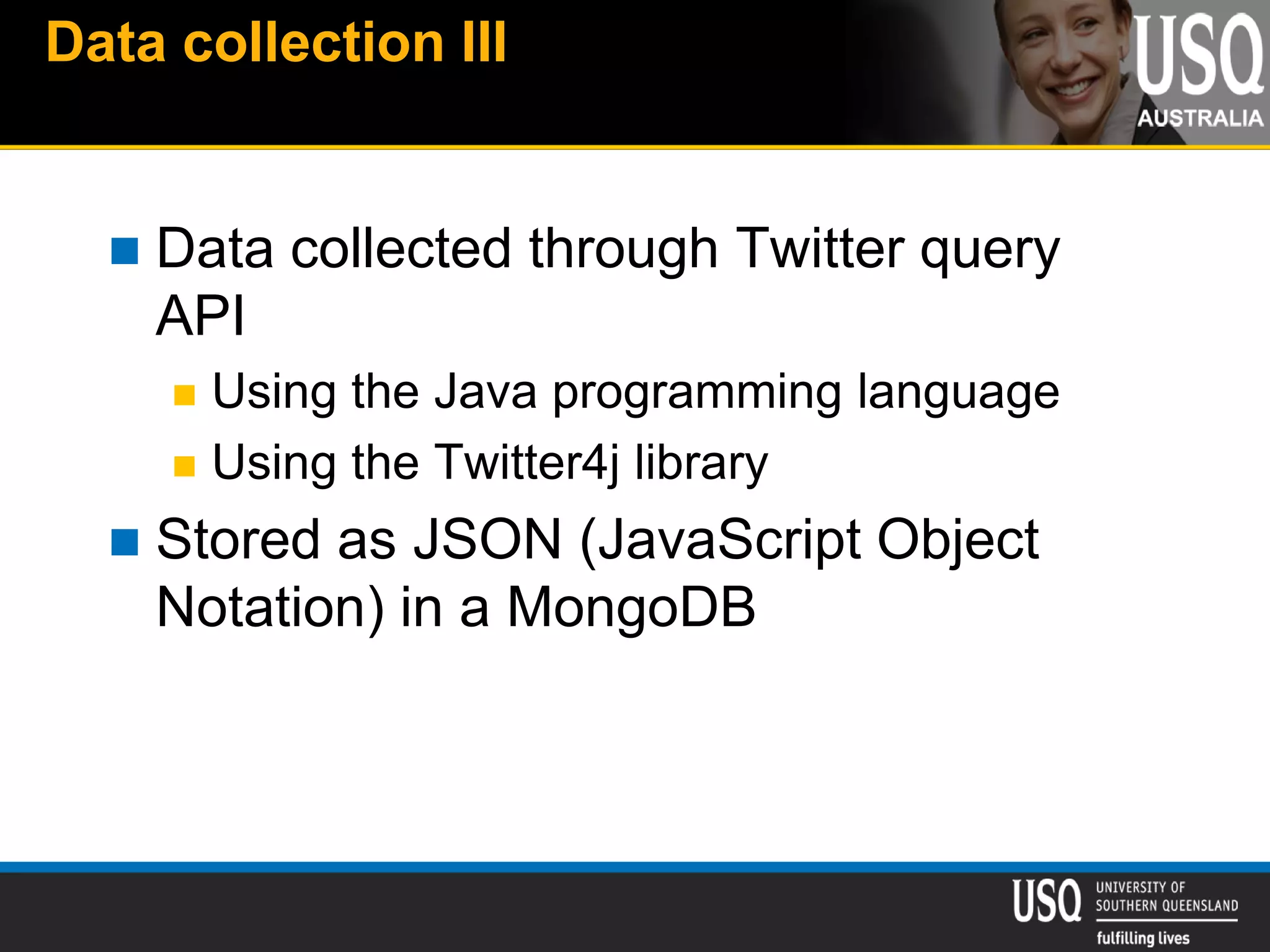 Data collection III
 Data collected through Twitter query
API
 Using the Java programming language
 Using the Twitter4j library
 Stored as JSON (JavaScript Object
Notation) in a MongoDB
 