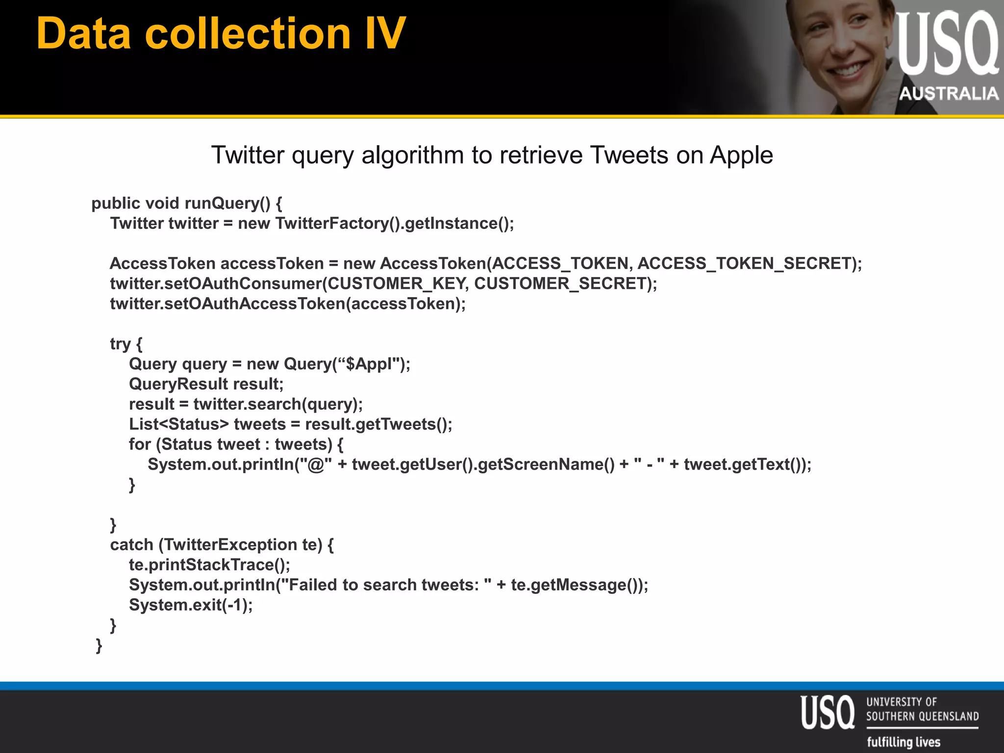 Data collection IV
public void runQuery() {
Twitter twitter = new TwitterFactory().getInstance();
AccessToken accessToken = new AccessToken(ACCESS_TOKEN, ACCESS_TOKEN_SECRET);
twitter.setOAuthConsumer(CUSTOMER_KEY, CUSTOMER_SECRET);
twitter.setOAuthAccessToken(accessToken);
try {
Query query = new Query(“$Appl");
QueryResult result;
result = twitter.search(query);
List<Status> tweets = result.getTweets();
for (Status tweet : tweets) {
System.out.println("@" + tweet.getUser().getScreenName() + " - " + tweet.getText());
}
}
catch (TwitterException te) {
te.printStackTrace();
System.out.println("Failed to search tweets: " + te.getMessage());
System.exit(-1);
}
}
Twitter query algorithm to retrieve Tweets on Apple
 